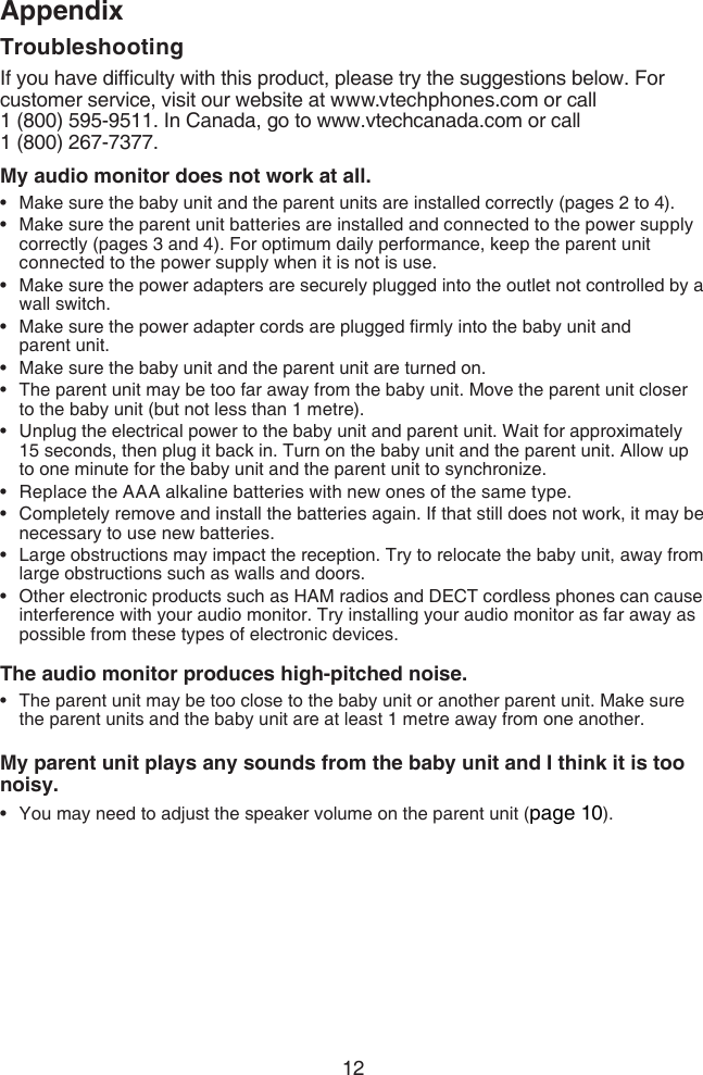 12AppendixTroubleshootingIf you have difculty with this product, please try the suggestions below. For customer service, visit our website at www.vtechphones.com or call  1 (800) 595-9511. In Canada, go to www.vtechcanada.com or call  1 (800) 267-7377.My audio monitor does not work at all.Make sure the baby unit and the parent units are installed correctly (pages 2 to 4).Make sure the parent unit batteries are installed and connected to the power supply correctly (pages 3 and 4). For optimum daily performance, keep the parent unit connected to the power supply when it is not is use.Make sure the power adapters are securely plugged into the outlet not controlled by a wall switch.Make sure the power adapter cords are plugged rmly into the baby unit and  parent unit.Make sure the baby unit and the parent unit are turned on.The parent unit may be too far away from the baby unit. Move the parent unit closer to the baby unit (but not less than 1 metre).Unplug the electrical power to the baby unit and parent unit. Wait for approximately 15 seconds, then plug it back in. Turn on the baby unit and the parent unit. Allow up to one minute for the baby unit and the parent unit to synchronize.Replace the AAA alkaline batteries with new ones of the same type.Completely remove and install the batteries again. If that still does not work, it may be necessary to use new batteries.Large obstructions may impact the reception. Try to relocate the baby unit, away from large obstructions such as walls and doors.Other electronic products such as HAM radios and DECT cordless phones can cause interference with your audio monitor. Try installing your audio monitor as far away as possible from these types of electronic devices.The audio monitor produces high-pitched noise.The parent unit may be too close to the baby unit or another parent unit. Make sure the parent units and the baby unit are at least 1 metre away from one another.My parent unit plays any sounds from the baby unit and I think it is too noisy.You may need to adjust the speaker volume on the parent unit (page 10).•••••••••••••