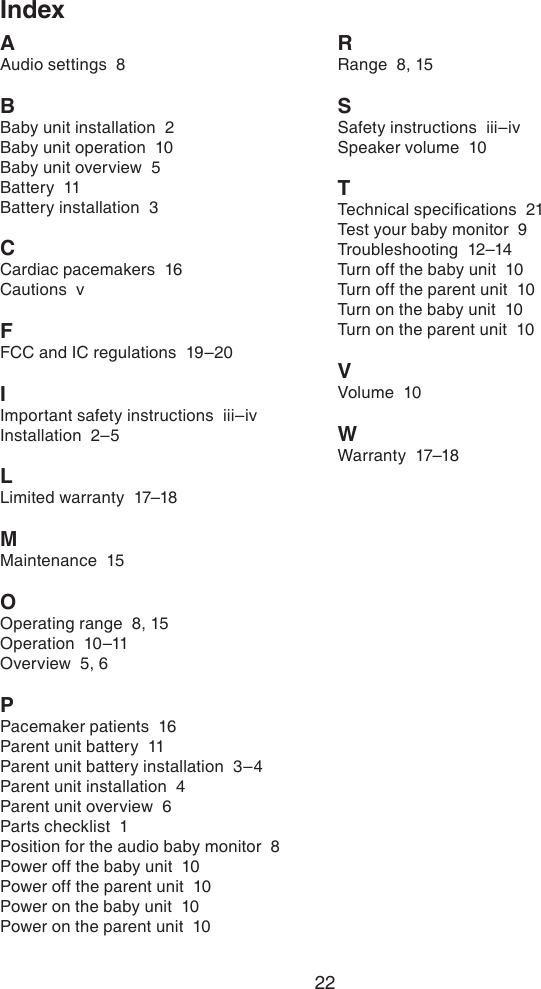 22IndexAAudio settings  8BBaby unit installation  2Baby unit operation  10Baby unit overview  5Battery  11Battery installation  3CCardiac pacemakers  16Cautions  vFFCC and IC regulations  19–20IImportant safety instructions  iii–ivInstallation  2–5LLimited warranty  17–18MMaintenance  15OOperating range  8, 15Operation  10–11Overview  5, 6PPacemaker patients  16Parent unit battery  11Parent unit battery installation  3–4Parent unit installation  4Parent unit overview  6Parts checklist  1Position for the audio baby monitor  8Power off the baby unit  10Power off the parent unit  10Power on the baby unit  10Power on the parent unit  10RRange  8, 15SSafety instructions  iii–ivSpeaker volume  10TTechnical specications  21Test your baby monitor  9Troubleshooting  12–14Turn off the baby unit  10Turn off the parent unit  10Turn on the baby unit  10Turn on the parent unit  10VVolume  10WWarranty  17–18