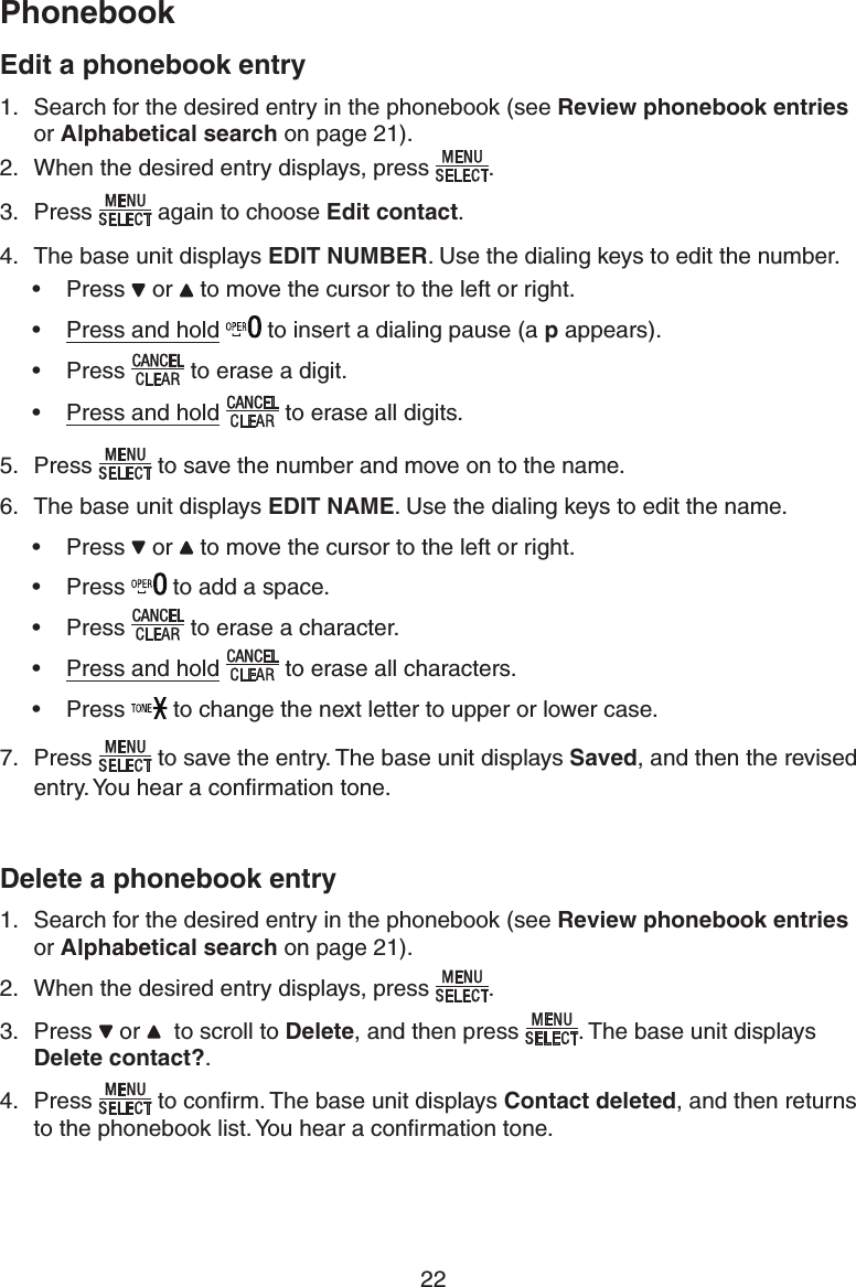 1IPOFCPPL22&amp;EJUBQIPOFCPPLFOUSZSearch for the desired entry in the phonebook (see 3FWJFXQIPOFCPPLFOUSJFT  or &quot;MQIBCFUJDBMTFBSDI on page 21).When the desired entry displays, press. Press again to choose &amp;EJUDPOUBDU.The base unit displays &amp;%*5/6.#&amp;3. Use the dialing keys to edit the number.Press   or   to move the cursor to the left or right.Press and hold  to insert a dialing pause (a Q appears).Pressto erase a digit.Press and hold to erase all digits.5. Press to save the number and move on to the name. 6.  The base unit displays &amp;%*5/&quot;.&amp;. Use the dialing keys to edit the name.Press   or   to move the cursor to the left or right.Press   to add a space.Pressto erase a character.Press and hold to erase all characters.Press   to change the next letter to upper or lower case.7. Pressto save the entry. The base unit displays 4BWFE, and then the revised entry. You hear a conﬁrmation tone.%FMFUFBQIPOFCPPLFOUSZSearch for the desired entry in the phonebook (see 3FWJFXQIPOFCPPLFOUSJFT or &quot;MQIBCFUJDBMTFBSDI on page 21).When the desired entry displays, press.Press   or    to scroll to %FMFUF, and then press. The base unit displays %FMFUFDPOUBDU .Pressto conﬁrm. The base unit displays $POUBDUEFMFUFE, and then returns to the phonebook list. You hear a conﬁrmation tone.1.2.3.4.•••••••••1.2.3.4.