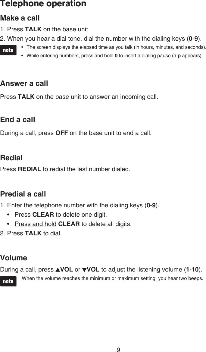 9Telephone operationMake a callPress TALK on the base unitWhen you hear a dial tone, dial the number with the dialing keys (0-9).The screen displays the elapsed time as you talk (in hours, minutes, and seconds).While entering numbers, press and hold 0 to insert a dialing pause (a p appears).Answer a callPress TALK on the base unit to answer an incoming call.End a callDuring a call, press OFF on the base unit to end a call.RedialPress REDIAL to redial the last number dialed.Predial a call1. Enter the telephone number with the dialing keys (0-9).Press CLEAR to delete one digit.Press and hold CLEAR to delete all digits.2. Press TALK to dial.VolumeDuring a call, press  VOL or  VOL to adjust the listening volume (1-10).When the volume reaches the minimum or maximum setting, you hear two beeps.1.2.••••Telephone operation