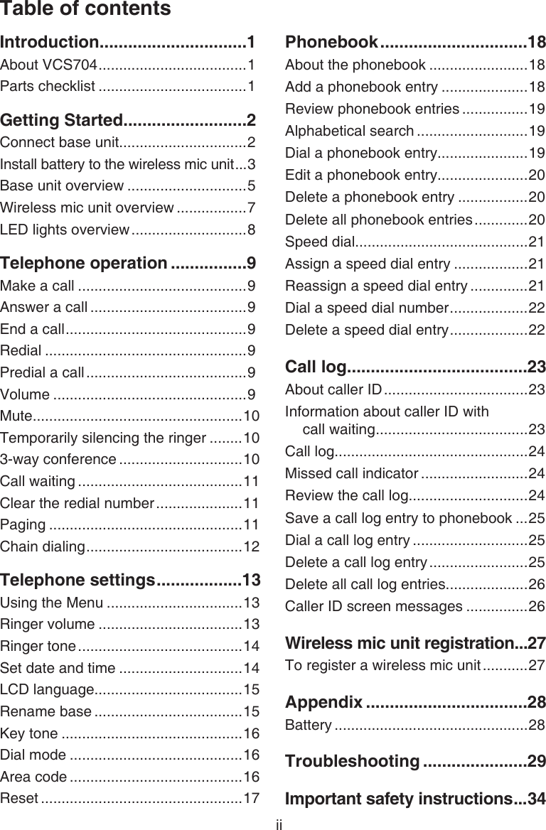 Table of contentsiiIntroduction ...............................1About VCS704 ....................................1Parts checklist ....................................1Getting Started ..........................2Connect base unit...............................2Install battery to the wireless mic unit ...3Base unit overview .............................5Wireless mic unit overview .................7LED lights overview ............................8Telephone operation ................9Make a call .........................................9Answer a call ......................................9End a call ............................................9Redial .................................................9Predial a call .......................................9Volume ...............................................9Mute...................................................10Temporarily silencing the ringer ........103-way conference ..............................10Call waiting ........................................11Clear the redial number .....................11Paging ...............................................11Chain dialing ......................................12Telephone settings ..................13Using the Menu .................................13Ringer volume ...................................13Ringer tone ........................................14Set date and time ..............................14LCD language....................................15Rename base ....................................15Key tone ............................................16Dial mode ..........................................16Area code ..........................................16Reset .................................................17Phonebook ...............................18About the phonebook ........................18Add a phonebook entry .....................18Review phonebook entries ................19Alphabetical search ...........................19Dial a phonebook entry......................19Edit a phonebook entry......................20Delete a phonebook entry .................20Delete all phonebook entries .............20Speed dial..........................................21Assign a speed dial entry ..................21Reassign a speed dial entry ..............21Dial a speed dial number ...................22Delete a speed dial entry ...................22Call log ......................................23About caller ID ...................................23Information about caller ID with  call waiting .....................................23Call log...............................................24Missed call indicator ..........................24Review the call log.............................24Save a call log entry to phonebook ...25Dial a call log entry ............................25Delete a call log entry ........................25Delete all call log entries....................26Caller ID screen messages ...............26Wireless mic unit registration ...27To register a wireless mic unit ...........27Appendix ..................................28Battery ...............................................28Troubleshooting ......................29Important safety instructions ...34