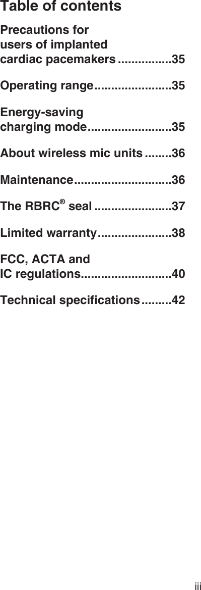 Table of contentsiiiPrecautions for  users of implanted  cardiac pacemakers ................35Operating range .......................35Energy-saving  charging mode .........................35About wireless mic units ........36Maintenance .............................36The RBRC® seal .......................37Limited warranty ......................38FCC, ACTA and  IC regulations ...........................40Technical specications .........42