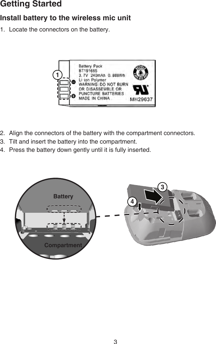 Getting Started3Install battery to the wireless mic unitLocate the connectors on the battery.1.2.  Align the connectors of the battery with the compartment connectors.3.  Tilt and insert the battery into the compartment.4.   Press the battery down gently until it is fully inserted. 1BatteryBattery 3 4BatteryCompartment 1