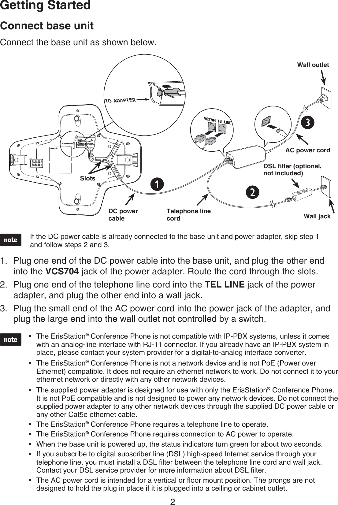 2$POOFDUCBTFVOJUConnect the base unit as shown below.  The ErisStation® Conference Phone is not compatible with IP-PBX systems, unless it comes with an analog-line interface with RJ-11 connector. If you already have an IP-PBX system in place, please contact your system provider for a digital-to-analog interface converter.The ErisStation® Conference Phone is not a network device and is not PoE (Power over Ethernet) compatible. It does not require an ethernet network to work. Do not connect it to your ethernet network or directly with any other network devices.The supplied power adapter is designed for use with only the ErisStation® Conference Phone. It is not PoE compatible and is not designed to power any network devices. Do not connect the supplied power adapter to any other network devices through the supplied DC power cable or any other Cat5e ethernet cable.The ErisStation® Conference Phone requires a telephone line to operate.The ErisStation® Conference Phone requires connection to AC power to operate.When the base unit is powered up, the status indicators turn green for about two seconds.If you subscribe to digital subscriber line (DSL) high-speed Internet service through your telephone line, you must install a DSL ﬁlter between the telephone line cord and wall jack. Contact your DSL service provider for more information about DSL ﬁlter.The AC power cord is intended for a vertical or ﬂoor mount position. The prongs are not designed to hold the plug in place if it is plugged into a ceiling or cabinet outlet.••••••••Plug one end of the DC power cable into the base unit, and plug the other end into the 7$4 jack of the power adapter. Route the cord through the slots.Plug one end of the telephone line cord into the 5&amp;--*/&amp;jack of the power adapter, and plug the other end into a wall jack. Plug the small end of the AC power cord into the power jack of the adapter, and plug the large end into the wall outlet not controlled by a switch. 1.2.3.(FUUJOH4UBSUFEIf the DC power cable is already connected to the base unit and power adapter, skip step 1 and follow steps 2 and 3.8BMMKBDL1TEL LINEVCS704238BMMPVUMFU%$QPXFSDBCMF5FMFQIPOFMJOFDPSE&quot;$QPXFSDPSE4MPUT&amp;%4-GJMUFSPQUJPOBMOPUJODMVEFE