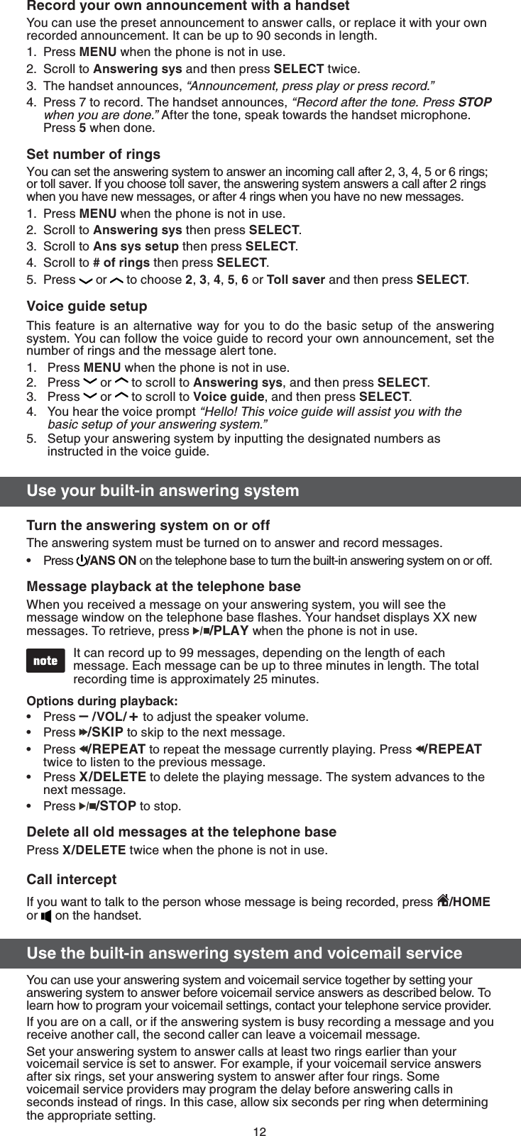 123FDPSEZPVSPXOBOOPVODFNFOUXJUIBIBOETFUYou can use the preset announcement to answer calls, or replace it with your own recorded announcement. It can be up to 90 seconds in length.Press .&amp;/6 when the phone is not in use.Scroll to &quot;OTXFSJOHTZT and then press 4&amp;-&amp;$5 twice.The handset announces, n&quot;OOPVODFNFOUQSFTTQMBZPSQSFTTSFDPSEoPress 7 to record. The handset announces, n3FDPSEBGUFSUIFUPOF1SFTT4501XIFOZPVBSFEPOFo After the tone, speak towards the handset microphone. Press  when done.4FUOVNCFSPGSJOHTYou can set the answering system to answer an incoming call after 2, 3, 4, 5 or 6 rings; or toll saver. If you choose toll saver, the answering system answers a call after 2 rings when you have new messages, or after 4 rings when you have no new messages.Press .&amp;/6when the phone is not in use.Scroll to &quot;OTXFSJOHTZT then press 4&amp;-&amp;$5.Scroll to &quot;OTTZTTFUVQ then press 4&amp;-&amp;$5.Scroll to PGSJOHT then press 4&amp;-&amp;$5.Press  or  to choose , , , ,  or 5PMMTBWFS and then press 4&amp;-&amp;$5.7PJDFHVJEFTFUVQThis feature is an alternative way for you to do the basic setup of the answering system. You can follow the voice guide to record your own announcement, set the number of rings and the message alert tone.Press .&amp;/6 when the phone is not in use.Press   or  to scroll to &quot;OTXFSJOHTZT, and then press 4&amp;-&amp;$5.Press   or  to scroll to 7PJDFHVJEF, and then press 4&amp;-&amp;$5.You hear the voice promptn)FMMP5IJTWPJDFHVJEFXJMMBTTJTUZPVXJUIUIFCBTJDTFUVQPGZPVSBOTXFSJOHTZTUFNoSetup your answering system by inputting the designated numbers as instructed in the voice guide. 6TFZPVSCVJMUJOBOTXFSJOHTZTUFN5VSOUIFBOTXFSJOHTZTUFNPOPSPGGThe answering system must be turned on to answer and record messages. Press  &quot;/40/ on the telephone base to turn the built-in answering system on or off..FTTBHFQMBZCBDLBUUIFUFMFQIPOFCBTFWhen you received a message on your answering system, you will see the message window on the telephone base ﬂashes. Your handset displays XX new messages. To retrieve, press  1-&quot;:when the phone is not in use.It can record up to 99 messages, depending on the length of each message. Each message can be up to three minutes in length. The total recording time is approximately 25 minutes.0QUJPOTEVSJOHQMBZCBDLPress q70-  to adjust the speaker volume.Press  4,*1 to skip to the next message.Press  3&amp;1&amp;&quot;5 to repeat the message currently playing. Press  3&amp;1&amp;&quot;5 twice to listen to the previous message.Press 9%&amp;-&amp;5&amp; to delete the playing message. The system advances to the next message.Press  4501 to stop.%FMFUFBMMPMENFTTBHFTBUUIFUFMFQIPOFCBTFPress 9%&amp;-&amp;5&amp; twice when the phone is not in use.$BMMJOUFSDFQUIf you want to talk to the person whose message is being recorded, press  )0.&amp; or   on the handset.6TFUIFCVJMUJOBOTXFSJOHTZTUFNBOEWPJDFNBJMTFSWJDFYou can use your answering system and voicemail service together by setting your answering system to answer before voicemail service answers as described below. To learn how to program your voicemail settings, contact your telephone service provider.If you are on a call, or if the answering system is busy recording a message and you receive another call, the second caller can leave a voicemail message.Set your answering system to answer calls at least two rings earlier than your voicemail service is set to answer. For example, if your voicemail service answers after six rings, set your answering system to answer after four rings. Some voicemail service providers may program the delay before answering calls in seconds instead of rings. In this case, allow six seconds per ring when determining the appropriate setting.1.2.3.4.1.2.3.4.5.1.2.3.4.5.•••••••