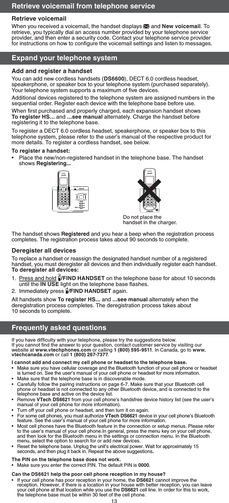 133FUSJFWFWPJDFNBJMGSPNUFMFQIPOFTFSWJDF3FUSJFWFWPJDFNBJMWhen you received a voicemail, the handset displays  and /FXWPJDFNBJM. To retrieve, you typically dial an access number provided by your telephone service provider, and then enter a security code. Contact your telephone service provider for instructions on how to conﬁgure the voicemail settings and listen to messages.&amp;YQBOEZPVSUFMFQIPOFTZTUFN &quot;EEBOESFHJTUFSBIBOETFUYou can add new cordless handsets (%4), DECT 6.0 cordless headset, speakerphone, or speaker box to your telephone system (purchased separately). Your telephone system supports a maximum of ﬁve devices. Additional devices registered to the telephone system are assigned numbers in the sequential order. Register each device with the telephone base before use. When ﬁrst purchased and properly charged, each expansion handset shows 5PSFHJTUFS)4and TFFNBOVBM alternately. Charge the handset before registering it to the telephone base.To register a DECT 6.0 cordless headset, speakerphone, or speaker box to this telephone system, please refer to the user’s manual of the respective product for more details. To register a cordless handset, see below.5PSFHJTUFSBIBOETFUPlace the new/non-registered handset in the telephone base. The handset shows 3FHJTUFSJOH The handset shows 3FHJTUFSFE and you hear a beep when the registration process completes. The registration process takes about 90 seconds to complete.%FSFHJTUFSBMMEFWJDFTTo replace a handset or reassign the designated handset number of a registered handset, you must deregister all devices and then individually register each handset.5PEFSFHJTUFSBMMEFWJDFTPress and hold  &apos;*/%)&quot;/%4&amp;5 on the telephone base for about 10 seconds until the */64&amp; light on the telephone base ﬂashes.Immediately press  &apos;*/%)&quot;/%4&amp;5 again.All handsets show5PSFHJTUFS)4and TFFNBOVBM alternately when the deregistration process completes. The deregistration process takes about  10 seconds to complete.&apos;SFRVFOUMZBTLFERVFTUJPOT If you have difﬁculty with your telephone, please try the suggestions below.If you cannot ﬁnd the answer to your question, contact customer service by visiting our website at XXXWUFDIQIPOFTDPN or calling . In Canada, go to XXXWUFDIDBOBEBDPN or call .*DBOOPUBEEBOEDPOOFDUNZDFMMQIPOFPSIFBETFUUPUIFUFMFQIPOFCBTFMake sure you have cellular coverage and the Bluetooth function of your cell phone or headset is turned on. See the user’s manual of your cell phone or headset for more information.Make sure that the telephone base is in discoverable mode.Carefully follow the pairing instructions on page 6-7. Make sure that your Bluetooth cell phone or headset is not connected to any other Bluetooth device, and is connected to the telephone base and active on the device list.Remove 75FDI%4 from your cell phone’s handsfree device history list (see the user’s manual of your cell phone for more information).Turn off your cell phone or headset, and then turn it on again.For some cell phones, you must authorize 75FDI%4 device in your cell phone’s Bluetooth feature. See the user’s manual of your cell phone for more information.Most cell phones have the Bluetooth feature in the connection or setup menus. Please refer to the user’s manual of your cell phone.In general, press the menu key on your cell phone, and then look for the Bluetooth menu in the settings or connection menu. In the Bluetooth menu, select the option to search for or add new devices.Reset the telephone base. Unplug the unit’s electrical power. Wait for approximately 15 seconds, and then plug it back in. Repeat the above suggestions5IF1*/POUIFUFMFQIPOFCBTFEPFTOPUXPSLMake sure you enter the correct PIN. The default PIN is .$BOUIF%4IFMQUIFQPPSDFMMQIPOFSFDFQUJPOJONZIPVTF If your cell phone has poor reception in your home, the %4 cannot improve the reception. However, if there is a location in your house with better reception, you can leave your cell phone at that location while you use the %4 cell line. In order for this to work, the telephone base must be within 30 feet of the cell phone.•1.2.••••••••••Do not place the handset in the charger.