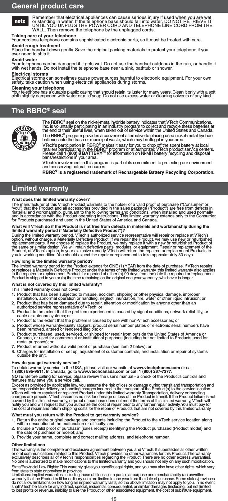 15(FOFSBMQSPEVDUDBSFRemember that electrical appliances can cause serious injury if used when you are wet or standing in water. If the telephone base should fall into water, DO NOT RETRIEVE IT UNTIL YOU UNPLUG THE POWER CORD AND TELEPHONE LINE CORD FROM THE WALL. Then remove the telephone by the unplugged cords. 5BLJOHDBSFPGZPVSUFMFQIPOFYour cordless telephone contains sophisticated electronic parts, so it must be treated with care.&quot;WPJESPVHIUSFBUNFOUPlace the handset down gently. Save the original packing materials to protect your telephone if you ever need to ship it.&quot;WPJEXBUFSYour telephone can be damaged if it gets wet. Do not use the handset outdoors in the rain, or handle it with wet hands. Do not install the telephone base near a sink, bathtub or shower.&amp;MFDUSJDBMTUPSNTElectrical storms can sometimes cause power surges harmful to electronic equipment. For your own safety, take caution when using electrical appliances during storms.$MFBOJOHZPVSUFMFQIPOFYour telephone has a durable plastic casing that should retain its luster for many years. Clean it only with a soft cloth slightly dampened with water or mild soap. Do not use excess water or cleaning solvents of any kind.5IF3#3$TFBM The RBRC® seal on the nickel-metal hydride battery indicates that VTech Communications, Inc. is voluntarily participating in an industry program to collect and recycle these batteries at the end of their useful lives, when taken out of service within the United States and Canada.The RBRC® program provides a convenient alternative to placing used nickel-metal hydride batteries into the trash or municipal waste, which may be illegal in your area.VTech’s participation in RBRC® makes it easy for you to drop off the spent battery at local retailers participating in the RBRC® program or at authorized VTech product service centers. Please call #&quot;55&amp;3:TM for information on Ni-MH battery recycling and disposal bans/restrictions in your area. VTech’s involvement in this program is part of its commitment to protecting our environment and conserving natural resources.3#3$JTBSFHJTUFSFEUSBEFNBSLPG3FDIBSHFBCMF#BUUFSZ3FDZDMJOH$PSQPSBUJPO-JNJUFEXBSSBOUZ8IBUEPFTUIJTMJNJUFEXBSSBOUZDPWFS The manufacturer of this VTech Product warrants to the holder of a valid proof of purchase (“Consumer” or “you”) that the Product and all accessories provided in the sales package (“Product”) are free from defects in material and workmanship, pursuant to the following terms and conditions, when installed and used normally and in accordance with the Product operating instructions. This limited warranty extends only to the Consumer for Products purchased and used in the United States of America and Canada.8IBUXJMM75FDIEPJGUIF1SPEVDUJTOPUGSFFGSPNEFGFDUTJONBUFSJBMTBOEXPSLNBOTIJQEVSJOHUIFMJNJUFEXBSSBOUZQFSJPEn.BUFSJBMMZ%FGFDUJWF1SPEVDUo During the limited warranty period, VTech’s authorized service representative will repair or replace at VTech’s option, without charge, a Materially Defective Product. If we repair the Product, we may use new or refurbished replacement parts. If we choose to replace the Product, we may replace it with a new or refurbished Product of the same or similar design. We will retain defective parts, modules, or equipment. Repair or replacement of the Product, at VTech’s option, is your exclusive remedy. VTech will return the repaired or replacement Products to you in working condition. You should expect the repair or replacement to take approximately 30 days.)PXMPOHJTUIFMJNJUFEXBSSBOUZQFSJPE The limited warranty period for the Product extends for ONE (1) YEAR from the date of purchase. If VTech repairs or replaces a Materially Defective Product under the terms of this limited warranty, this limited warranty also applies to the repaired or replacement Product for a period of either (a) 90 days from the date the repaired or replacement Product is shipped to you or (b) the time remaining on the original one-year warranty; whichever is longer.8IBUJTOPUDPWFSFECZUIJTMJNJUFEXBSSBOUZ This limited warranty does not cover:1.  Product that has been subjected to misuse, accident, shipping or other physical damage, improper installation, abnormal operation or handling, neglect, inundation, ﬁre, water or other liquid intrusion; or2.  Product that has been damaged due to repair, alteration or modiﬁcation by anyone other than an authorized service representative of VTech; or3.  Product to the extent that the problem experienced is caused by signal conditions, network reliability, or cable or antenna systems; or4.  Product to the extent that the problem is caused by use with non-VTech accessories; or5.  Product whose warranty/quality stickers, product serial number plates or electronic serial numbers have been removed, altered or rendered illegible; or6.  Product purchased, used, serviced, or shipped for repair from outside the United States of America or Canada, or used for commercial or institutional purposes (including but not limited to Products used for rental purposes); or7.  Product returned without a valid proof of purchase (see item 2 below); or8.  Charges for installation or set up, adjustment of customer controls, and installation or repair of systems outside the unit.)PXEPZPVHFUXBSSBOUZTFSWJDF To obtain warranty service in the USA, please visit our website at XXXWUFDIQIPOFTDPN or call  . In Canada, go to XXXWUFDIDBOBEBDPN or DBMM. /05&amp;: Before calling for service, please review the user’s manual - a check of the Product’s controls and features may save you a service call.Except as provided by applicable law, you assume the risk of loss or damage during transit and transportation and are responsible for delivery or handling charges incurred in the transport of the Product(s) to the service location. VTech will return repaired or replaced Product under this limited warranty. Transportation, delivery or handling charges are prepaid. VTech assumes no risk for damage or loss of the Product in transit. If the Product failure is not covered by this limited warranty, or proof of purchase does not meet the terms of this limited warranty, VTech will notify you and will request that you authorize the cost of repair prior to any further repair activity. You must pay for the cost of repair and return shipping costs for the repair of Products that are not covered by this limited warranty.8IBUNVTUZPVSFUVSOXJUIUIF1SPEVDUUPHFUXBSSBOUZTFSWJDF 1.  Return the entire original package and contents including the Product to the VTech service location along with a description of the malfunction or difﬁculty; and2.  Include a “valid proof of purchase” (sales receipt) identifying the Product purchased (Product model) and the date of purchase or receipt; and3.  Provide your name, complete and correct mailing address, and telephone number.0UIFSMJNJUBUJPOTThis warranty is the complete and exclusive agreement between you and VTech. It supersedes all other written or oral communications related to this Product. VTech provides no other warranties for this Product. The warranty exclusively describes all of VTech’s responsibilities regarding the Product. There are no other express warranties. No one is authorized to make modiﬁcations to this limited warranty and you should not rely on any such modiﬁcation.State/Provincial Law Rights: This warranty gives you speciﬁc legal rights, and you may also have other rights, which vary from state to state or province to province.Limitations: Implied warranties, including those of ﬁtness for a particular purpose and merchantability (an unwritten warranty that the Product is ﬁt for ordinary use) are limited to one year from the date of purchase. Some states/provinces do not allow limitations on how long an implied warranty lasts, so the above limitation may not apply to you. In no event shall VTech be liable for any indirect, special, incidental, consequential, or similar damages (including, but not limited to lost proﬁts or revenue, inability to use the Product or other associated equipment, the cost of substitute equipment, 