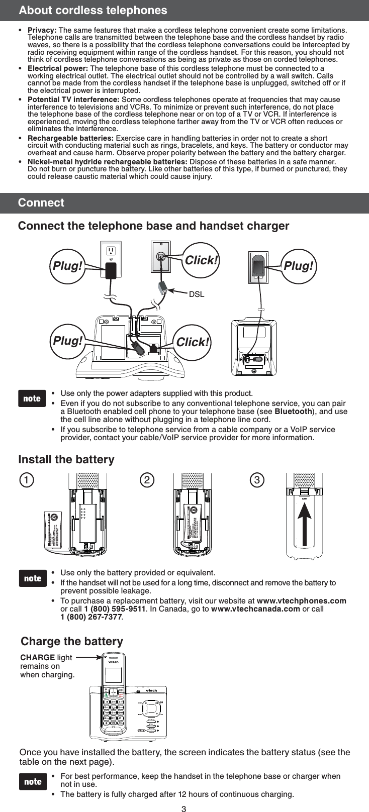 3&quot;CPVUDPSEMFTTUFMFQIPOFT1SJWBDZ The same features that make a cordless telephone convenient create some limitations. Telephone calls are transmitted between the telephone base and the cordless handset by radio waves, so there is a possibility that the cordless telephone conversations could be intercepted by radio receiving equipment within range of the cordless handset. For this reason, you should not think of cordless telephone conversations as being as private as those on corded telephones.&amp;MFDUSJDBMQPXFSThe telephone base of this cordless telephone must be connected to a working electrical outlet. The electrical outlet should not be controlled by a wall switch. Calls cannot be made from the cordless handset if the telephone base is unplugged, switched off or if the electrical power is interrupted.1PUFOUJBM57JOUFSGFSFODFSome cordless telephones operate at frequencies that may cause interference to televisions and VCRs. To minimize or prevent such interference, do not place the telephone base of the cordless telephone near or on top of a TV or VCR. If interference is experienced, moving the cordless telephone farther away from the TV or VCR often reduces or eliminates the interference.3FDIBSHFBCMFCBUUFSJFT Exercise care in handling batteries in order not to create a short circuit with conducting material such as rings, bracelets, and keys. The battery or conductor may overheat and cause harm. Observe proper polarity between the battery and the battery charger./JDLFMNFUBMIZESJEFSFDIBSHFBCMFCBUUFSJFTDispose of these batteries in a safe manner. Do not burn or puncture the battery. Like other batteries of this type, if burned or punctured, they could release caustic material which could cause injury.ppppp$POOFDU$POOFDUUIFUFMFQIPOFCBTFBOEIBOETFUDIBSHFSDSL Click!Click!Plug! Plug!Plug!$)&quot;3(&amp; light remains on when charging.$IBSHFUIFCBUUFSZOnce you have installed the battery, the screen indicates the battery status (see the table on the next page).For best performance, keep the handset in the telephone base or charger when not in use. The battery is fully charged after 12 hours of continuous charging. ••Use only the power adapters supplied with this product.Even if you do not subscribe to any conventional telephone service, you can pair a Bluetooth enabled cell phone to your telephone base (see #MVFUPPUI), and use the cell line alone without plugging in a telephone line cord.If you subscribe to telephone service from a cable company or a VoIP service provider, contact your cable/VoIP service provider for more information.•••123*OTUBMMUIFCBUUFSZBattery Pack / Bloc-piles : (2.4V Ni-MH)WARNING / AVERTISSEMENT :DO NOT BURN OR PUNCTURE BATTERIES.NE PAS INCINÉRER OU PERCER LES PILES.Made in China / Fabriqué en chine THIS SIDE UP / CE CÔTÉ VERS LE HAUTBattery Pack / Bloc-piles : (2.4V Ni-MH)WARNING / AVERTISSEMENT :DO NOT BURN OR PUNCTURE BATTERIES.NE PAS INCINÉRER OU PERCER LES PILES.Made in China / Fabriqué en chine THIS SIDE UP / CE CÔTÉ VERS LE HAUTUse only the battery provided or equivalent.If the handset will not be used for a long time, disconnect and remove the battery to prevent possible leakage.To purchase a replacement battery, visit our website at XXXWUFDIQIPOFTDPN or call . In Canada, go to XXXWUFDIDBOBEBDPN or call  .•••