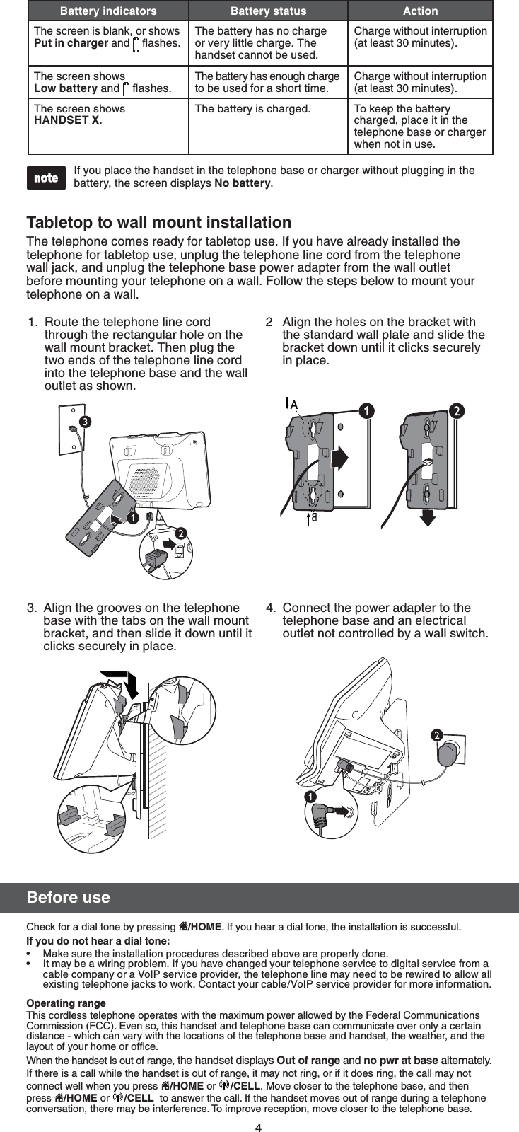 4If you place the handset in the telephone base or charger without plugging in the battery, the screen displays /PCBUUFSZ.•#BUUFSZJOEJDBUPST #BUUFSZTUBUVT &quot;DUJPOThe screen is blank, or shows 1VUJODIBSHFS and   ﬂashes.The battery has no charge or very little charge. The handset cannot be used.Charge without interruption (at least 30 minutes).The screen shows  -PXCBUUFSZ and   ﬂashes. The battery has enough charge to be used for a short time.Charge without interruption (at least 30 minutes).The screen shows  )&quot;/%4&amp;59.The battery is charged. To keep the battery charged, place it in the telephone base or charger when not in use.#FGPSFVTFCheck for a dial tone by pressing  )0.&amp;. If you hear a dial tone, the installation is successful.*GZPVEPOPUIFBSBEJBMUPOFMake sure the installation procedures described above are properly done.It may be a wiring problem. If you have changed your telephone service to digital service from a cable company or a VoIP service provider, the telephone line may need to be rewired to allow all existing telephone jacks to work. Contact your cable/VoIP service provider for more information.0QFSBUJOHSBOHFThis cordless telephone operates with the maximum power allowed by the Federal Communications Commission (FCC). Even so, this handset and telephone base can communicate over only a certain distance - which can vary with the locations of the telephone base and handset, the weather, and the layout of your home or ofﬁce. When the handset is out of range, the handset displays 0VUPGSBOHFandOPQXSBUCBTF alternately.If there is a call while the handset is out of range, it may not ring, or if it does ring, the call may not connect well when you press  )0.&amp; or  $&amp;--.Move closer to the telephone base, and then press  )0.&amp; or  $&amp;--  to answer the call. If the handset moves out of range during a telephone conversation, there may be interference. To improve reception, move closer to the telephone base.••5BCMFUPQUPXBMMNPVOUJOTUBMMBUJPOThe telephone comes ready for tabletop use. If you have already installed the telephone for tabletop use, unplug the telephone line cord from the telephone wall jack, and unplug the telephone base power adapter from the wall outlet before mounting your telephone on a wall. Follow the steps below to mount your telephone on a wall. 2  Align the holes on the bracket with the standard wall plate and slide the bracket down until it clicks securely  in place.Route the telephone line cord through the rectangular hole on the wall mount bracket. Then plug the two ends of the telephone line cord into the telephone base and the wall outlet as shown.1.Connect the power adapter to the telephone base and an electrical  outlet not controlled by a wall switch.4.3.  Align the grooves on the telephone base with the tabs on the wall mount bracket, and then slide it down until it clicks securely in place.A