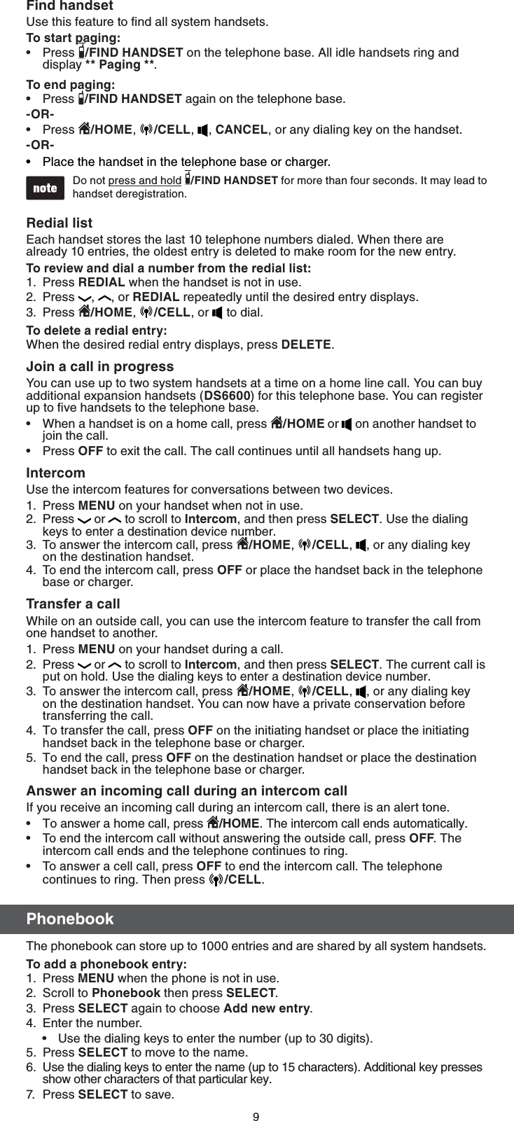 9&apos;JOEIBOETFUUse this feature to ﬁnd all system handsets.5PTUBSUQBHJOHPress  &apos;*/%)&quot;/%4&amp;5 on the telephone base. All idle handsets ring and display 1BHJOH.5PFOEQBHJOHPress  &apos;*/%)&quot;/%4&amp;5 again on the telephone base.03Press  )0.&amp;,  $&amp;--,  , $&quot;/$&amp;-, or any dialing key on the handset.03Place the handset in the telephone base or charger.Do not press and hold  &apos;*/%)&quot;/%4&amp;5 for more than four seconds. It may lead to handset deregistration. 3FEJBMMJTUEach handset stores the last 10 telephone numbers dialed. When there are already 10 entries, the oldest entry is deleted to make room for the new entry.5PSFWJFXBOEEJBMBOVNCFSGSPNUIFSFEJBMMJTUPress 3&amp;%*&quot;- when the handset is not in use.Press  ,  , or 3&amp;%*&quot;- repeatedly until the desired entry displays.Press  )0.&amp;,  $&amp;--, or   to dial.5PEFMFUFBSFEJBMFOUSZWhen the desired redial entry displays, press %&amp;-&amp;5&amp;.+PJOBDBMMJOQSPHSFTTYou can use up to two system handsets at a time on a home line call. You can buy additional expansion handsets (%4) for this telephone base. You can register up to ﬁve handsets to the telephone base.When a handset is on a home call, press  )0.&amp;oron another handset to join the call.Press 0&apos;&apos; to exit the call. The call continues until all handsets hang up.*OUFSDPNUse the intercom features for conversations between two devices.Press.&amp;/6 on your handset when not in use. Press  or to scroll to *OUFSDPN, and then press 4&amp;-&amp;$5. Use the dialing keys to enter a destination device number.To answer the intercom call, press  )0.&amp;,  $&amp;--,  , or any dialing key on the destination handset.To end the intercom call, press 0&apos;&apos; or place the handset back in the telephone base or charger.5SBOTGFSBDBMMWhile on an outside call, you can use the intercom feature to transfer the call from one handset to another.Press.&amp;/6 on your handset during a call.Press  or to scroll to *OUFSDPN, and then press 4&amp;-&amp;$5. The current call is put on hold. Use the dialing keys to enter a destination device number.To answer the intercom call, press  )0.&amp;,  $&amp;--,  , or any dialing key on the destination handset. You can now have a private conservation before transferring the call.To transfer the call, press 0&apos;&apos; on the initiating handset or place the initiating handset back in the telephone base or charger.To end the call, press 0&apos;&apos; on the destination handset or place the destination handset back in the telephone base or charger.&quot;OTXFSBOJODPNJOHDBMMEVSJOHBOJOUFSDPNDBMMIf you receive an incoming call during an intercom call, there is an alert tone.To answer a home call, press  )0.&amp;. The intercom call ends automatically.To end the intercom call without answering the outside call, press0&apos;&apos;. The intercom call ends and the telephone continues to ring.To answer a cell call, press 0&apos;&apos; to end the intercom call. The telephone continues to ring. Then press  $&amp;--. 1IPOFCPPL The phonebook can store up to 1000 entries and are shared by all system handsets.5PBEEBQIPOFCPPLFOUSZPress .&amp;/6 when the phone is not in use.Scroll to 1IPOFCPPL then press 4&amp;-&amp;$5.Press 4&amp;-&amp;$5 again to choose &quot;EEOFXFOUSZ. Enter the number.Use the dialing keys to enter the number (up to 30 digits).5. Press 4&amp;-&amp;$5 to move to the name.6.  Use the dialing keys to enter the name (up to 15 characters). Additional key presses show other characters of that particular key.7. Pres s  4&amp;-&amp;$5 to save.••••1.2.3.••1.2.3.4.1.2.3.4.5.•••1.2.3.4.•