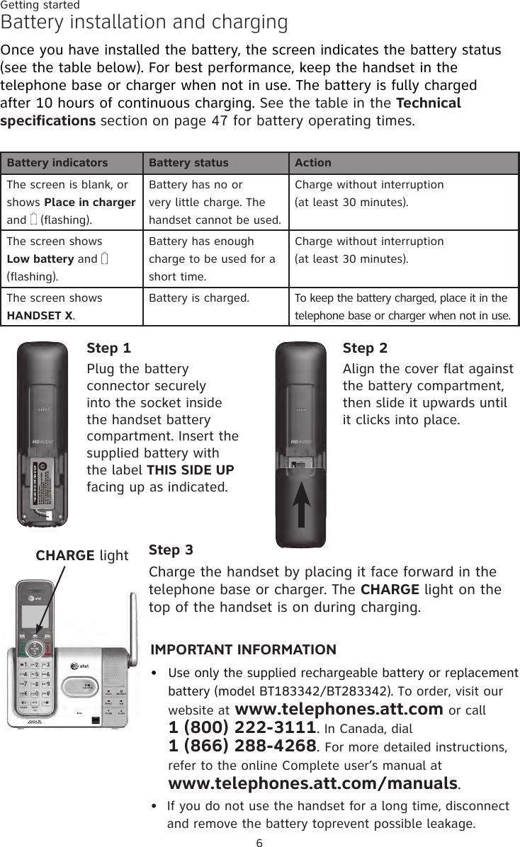 6Getting startedBattery installation and chargingOnce you have installed the battery, the screen indicates the battery status (see the table below). For best performance, keep the handset in the telephone base or charger when not in use. The battery is fully charged after 10 hours of continuous charging. See the table in the Technical specifications section on page 47 for battery operating times.Battery indicators Battery status ActionThe screen is blank, or shows Place in charger  and   (flashing).Battery has no or very little charge. The handset cannot be used.Charge without interruption (at least 30 minutes).The screen shows  Low battery and  (flashing).Battery has enough charge to be used for a short time.Charge without interruption (at least 30 minutes).The screen shows  HANDSET X.Battery is charged. To keep the battery charged, place it in the telephone base or charger when not in use.Step 1Plug the battery connector securely into the socket inside the handset battery compartment. Insert the supplied battery with the label THIS SIDE UP facing up as indicated.Step 2Align the cover flat against the battery compartment, then slide it upwards until it clicks into place.Step 3Charge the handset by placing it face forward in the telephone base or charger. The CHARGE light on the top of the handset is on during charging.IMPORTANT INFORMATIONUse only the supplied rechargeable battery or replacement battery (model BT183342/BT283342). To order, visit our website at www.telephones.att.com or call  1 (800) 222-3111. In Canada, dial  1 (866) 288-4268. For more detailed instructions, refer to the online Complete user’s manual at  www.telephones.att.com/manuals.If you do not use the handset for a long time, disconnect and remove the battery toprevent possible leakage.••CHARGE lightTHIS SIDE UP / CE CÔTÉ VERS LE HAUTBattery Pack / Bloc-piles :BT183342/BT283342 (2.4V 400mAh Ni-MH)WARNING / AVERTISSEMENT :DO NOT BURN OR PUNCTURE BATTERIES.NE PAS INCINÉRER OU PERCER LES PILES.Made in China / Fabriqué en chine        THIS SIDE UP / CE CÔTÉ VERS LE HAUTBattery Pack / Bloc-piles :BT183342/BT283342 (2.4V 400mAh Ni-MH)WARNING / AVERTISSEMENT :DO NOT BURN OR PUNCTURE BATTERIES.NE PAS INCINÉRER OU PERCER LES PILES.Made in China / Fabriqué en chine        