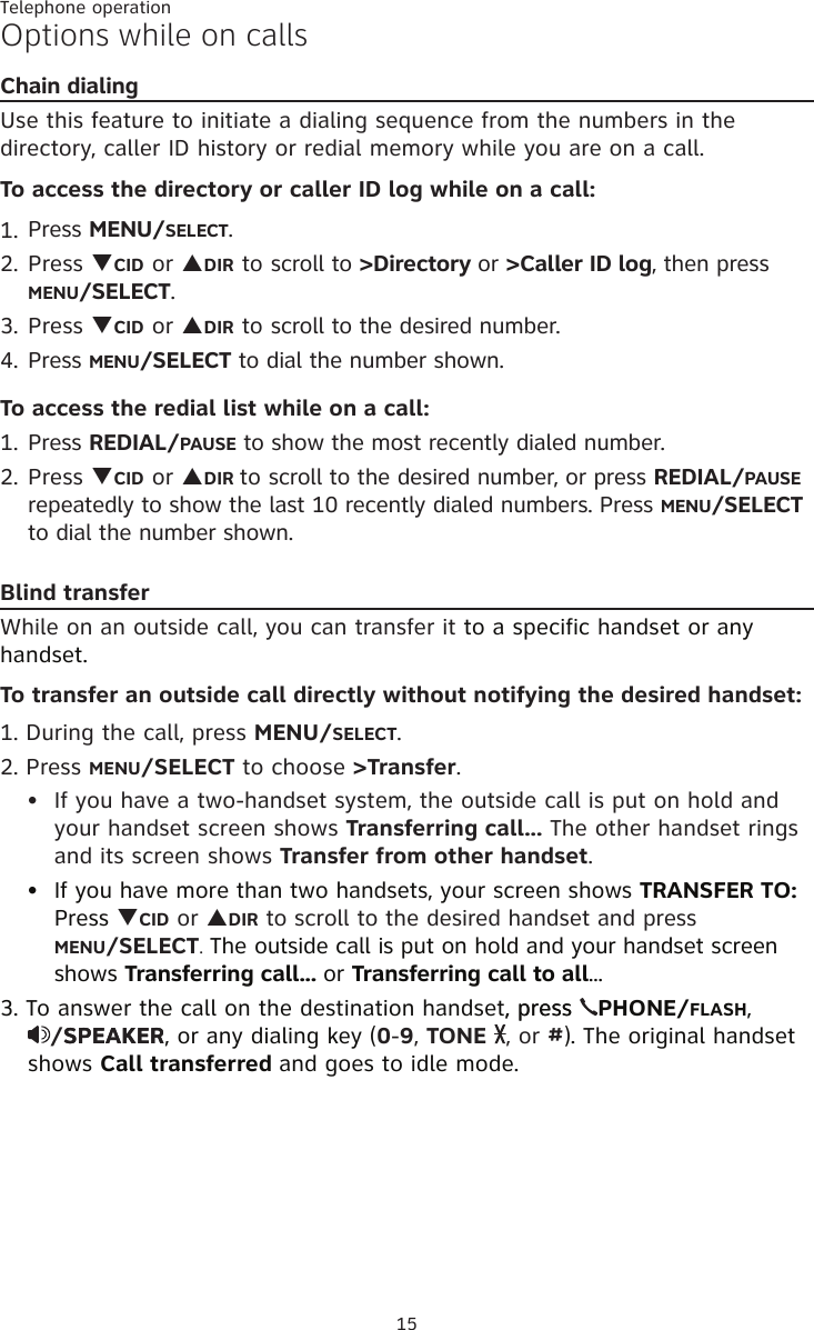 Telephone operation15Options while on callsChain dialingUse this feature to initiate a dialing sequence from the numbers in the directory, caller ID history or redial memory while you are on a call.To access the directory or caller ID log while on a call:Press MENU/SELECT.Press qCID or pDIR to scroll to &gt;Directory or &gt;Caller ID log, then press MENU/SELECT.Press qCID or pDIR to scroll to the desired number. Press MENU/SELECT to dial the number shown. To access the redial list while on a call:Press REDIAL/PAUSE to show the most recently dialed number. Press qCID or pDIR to scroll to the desired number, or press REDIAL/PAUSE repeatedly to show the last 10 recently dialed numbers. Press MENU/SELECT to dial the number shown.Blind transferWhile on an outside call, you can transfer it to a specific handset or any handset.To transfer an outside call directly without notifying the desired handset:1. During the call, press MENU/SELECT. 2. Press MENU/SELECT to choose &gt;Transfer. If you have a two-handset system, the outside call is put on hold and your handset screen shows Transferring call... The other handset rings and its screen shows Transfer from other handset. If you have more than two handsets, your screen shows TRANSFER TO: Press qCID or pDIR to scroll to the desired handset and press  MENU/SELECT. The outside call is put on hold and your handset screen shows Transferring call... or Transferring call to all... 3. To answer the call on the destination handset, press, press  PHONE/FLASH,  /SPEA�ERSPEA�ER, or any dialing key (0-9, TONE  , or #). The original handset shows Call transferred and goes to idle mode.1.2.3.4.1.2.••