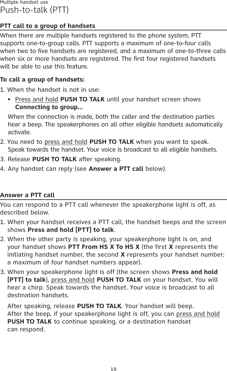 Multiple handset use19Push-to-talk (PTT)PTT call to a group of handsetsWhen there are multiple handsets registered to the phone system, PTT supports one-to-group calls. PTT supports a maximum of one-to-four calls when two to five handsets are registered, and a maximum of one-to-three calls when six or more handsets are registered. The first four registered handsets will be able to use this feature.  To call a group of handsets:1. When the handset is not in use:Press and hold PUSH TO TAL� until your handset screen shows Connecting to group...  When the connection is made, both the caller and the destination parties hear a beep. The speakerphones on all other eligible handsets automatically activate. 2. You need to press and hold PUSH TO TAL� when you want to speak. Speak towards the handset. Your voice is broadcast to all eligible handsets.3. Release PUSH TO TAL� after speaking.4. Any handset can reply (see Answer a PTT call below).Answer a PTT callYou can respond to a PTT call whenever the speakerphone light is off, as described below.When your handset receives a PTT call, the handset beeps and the screen shows Press and hold [PTT] to talk. When the other party is speaking, your speakerphone light is on, and your handset shows PTT From HS X To HS X (the first X represents the initiating handset number, the second X represents your handset number; a maximum of four handset numbers appear).When your speakerphone light is off (the screen shows Press and hold [PTT] to talk), press and hold PUSH TO TAL� on your handset. You will hear a chirp. Speak towards the handset. Your voice is broadcast to all destination handsets.After speaking, release PUSH TO TAL�. Your handset will beep.  After the beep, if your speakerphone light is off, you can press and hold  PUSH TO TAL� to continue speaking, or a destination handset  can respond.•1.2.3.