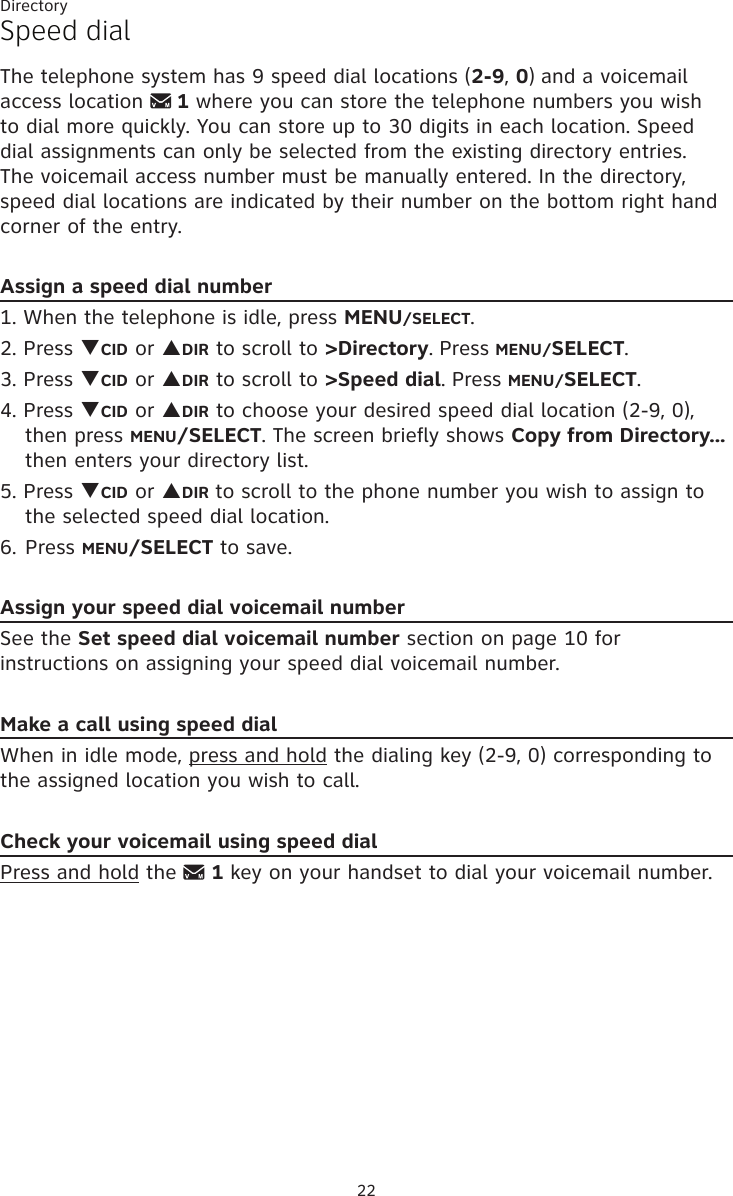Directory22Speed dial The telephone system has 9 speed dial locations (2-9, 0) and a voicemail access location   1 where you can store the telephone numbers you wish  to dial more quickly. You can store up to 30 digits in each location. Speed dial assignments can only be selected from the existing directory entries.  The voicemail access number must be manually entered. In the directory, speed dial locations are indicated by their number on the bottom right hand corner of the entry.Assign a speed dial number1. When the telephone is idle, press MENU/SELECT. 2. Press qCID or pDIR to scroll to &gt;Directory. Press MENU/SELECT.3. Press qCID or pDIR to scroll to &gt;Speed dial. Press MENU/SELECT.4. Press qCID or pDIR to choose your desired speed dial location (2-9, 0), then press MENU/SELECT. The screen briefly shows Copy from Directory... then enters your directory list.5. Press qCID or pDIR to scroll to the phone number you wish to assign to the selected speed dial location.6. Press MENU/SELECT to save. Assign your speed dial voicemail numberSee the Set speed dial voicemail number section on page 10 for instructions on assigning your speed dial voicemail number.Make a call using speed dialWhen in idle mode, press and hold the dialing key (2-9, 0) corresponding to the assigned location you wish to call.Check your voicemail using speed dialPress and hold the   1 key on your handset to dial your voicemail number.