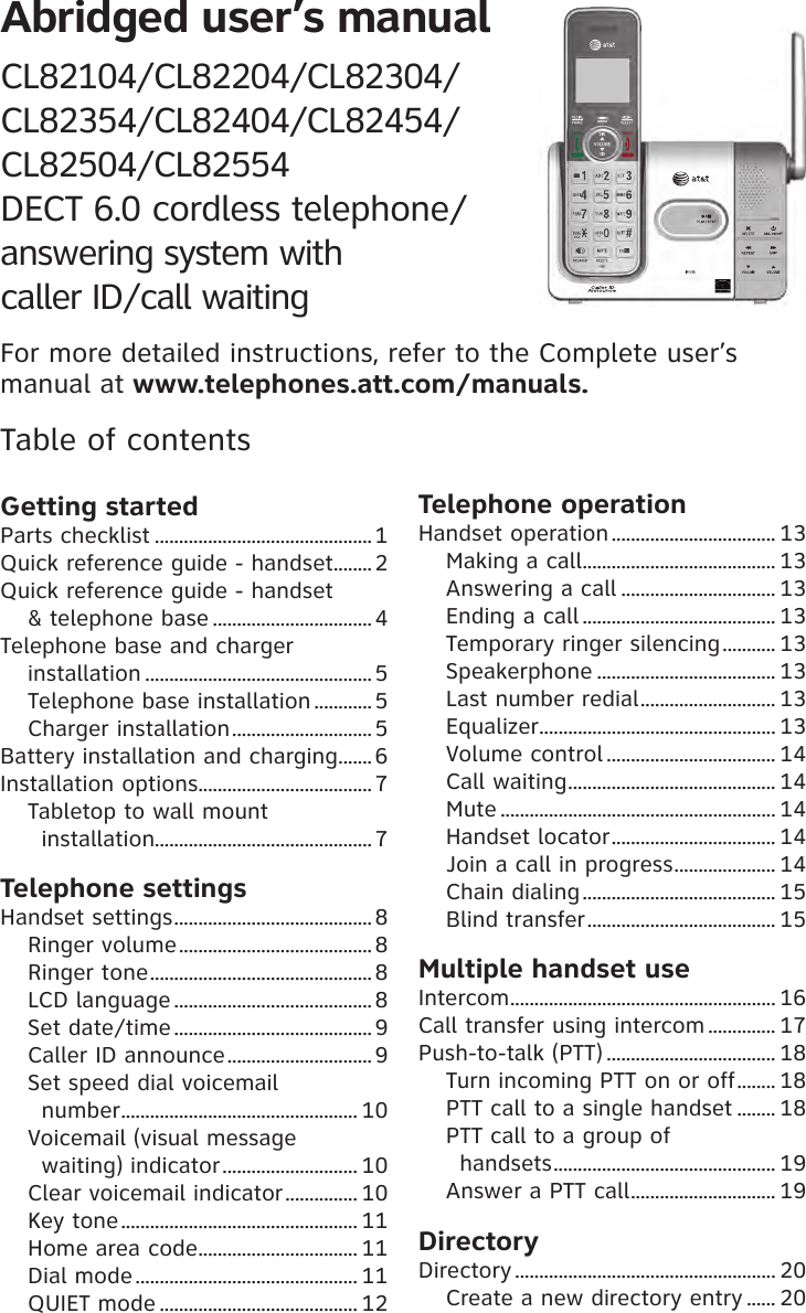 Abridged user’s manual CL82104/CL82204/CL82304/CL82354/CL82404/CL82454/CL82504/CL82554 DECT 6.0 cordless telephone/ answering system with  caller ID/call waitingTable of contentsGetting startedParts checklist .............................................1Quick reference guide - handset ........2Quick reference guide - handset &amp; telephone base .................................4Telephone base and charger  installation ............................................... 5Telephone base installation ............5Charger installation .............................5Battery installation and charging ....... 6Installation options .................................... 7Tabletop to wall mount  installation.............................................7Telephone settingsHandset settings .........................................8Ringer volume ........................................8Ringer tone .............................................. 8LCD language .........................................8Set date/time ......................................... 9Caller ID announce .............................. 9Set speed dial voicemail  number ................................................. 10Voicemail (visual message  waiting) indicator ............................ 10Clear voicemail indicator ............... 10Key tone ................................................. 11Home area code ................................. 11Dial mode .............................................. 11QUIET mode ......................................... 12Telephone operationHandset operation .................................. 13Making a call ........................................ 13Answering a call ................................ 13Ending a call ........................................ 13Temporary ringer silencing ........... 13Speakerphone ..................................... 13Last number redial ............................ 13Equalizer ................................................. 13Volume control ................................... 14Call waiting ........................................... 14Mute ......................................................... 14Handset locator .................................. 14Join a call in progress ..................... 14Chain dialing ........................................ 15Blind transfer ....................................... 15Multiple handset useIntercom ....................................................... 16Call transfer using intercom .............. 17Push-to-talk (PTT) ................................... 18Turn incoming PTT on or off ........ 18PTT call to a single handset ........ 18PTT call to a group of  handsets .............................................. 19Answer a PTT call .............................. 19DirectoryDirectory ...................................................... 20Create a new directory entry ...... 20For more detailed instructions, refer to the Complete user’s manual at www.telephones.att.com/manuals.