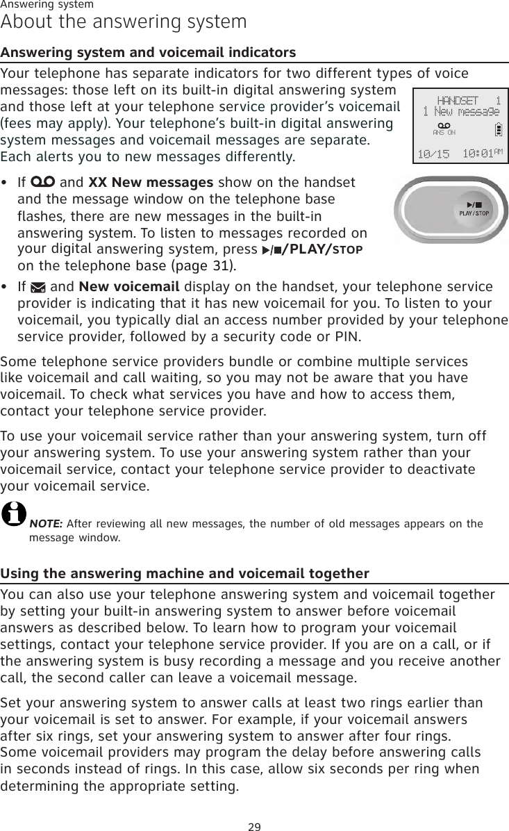 Answering system29About the answering systemAnswering system and voicemail indicatorsYour telephone has separate indicators for two different types of voice messages: those left on its built-in digital answering system and those left at your telephone service provider’s voicemail (fees may apply). Your telephone’s built-in digital answering system messages and voicemail messages are separate.  Each alerts you to new messages differently. If   and XX New messages show on the handset  and the message window on the telephone base  flashes, there are new messages in the built-in  answering system. To listen to messages recorded on  your digital answering system, press  /PLAY/STOP  on the telephone base (page 31).If   and New voicemail display on the handset, your telephone service provider is indicating that it has new voicemail for you. To listen to your voicemail, you typically dial an access number provided by your telephone service provider, followed by a security code or PIN. Some telephone service providers bundle or combine multiple services like voicemail and call waiting, so you may not be aware that you have voicemail. To check what services you have and how to access them, contact your telephone service provider. To use your voicemail service rather than your answering system, turn off your answering system. To use your answering system rather than your voicemail service, contact your telephone service provider to deactivate your voicemail service. NOTE: After reviewing all new messages, the number of old messages appears on the message window.Using the answering machine and voicemail togetherYou can also use your telephone answering system and voicemail together by setting your built-in answering system to answer before voicemail answers as described below. To learn how to program your voicemail settings, contact your telephone service provider. If you are on a call, or if the answering system is busy recording a message and you receive another call, the second caller can leave a voicemail message.Set your answering system to answer calls at least two rings earlier than your voicemail is set to answer. For example, if your voicemail answers after six rings, set your answering system to answer after four rings. Some voicemail providers may program the delay before answering calls in seconds instead of rings. In this case, allow six seconds per ring when determining the appropriate setting.••    HANDSET   1 1 New message10/15 10:01AMANS ON