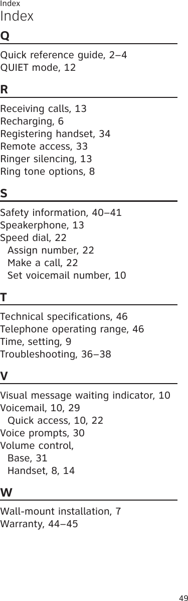 49IndexIndexQQuick reference guide, 2–4QUIET mode, 12RReceiving calls, 13Recharging, 6Registering handset, 34Remote access, 33Ringer silencing, 13Ring tone options, 8SSafety information, 40–41Speakerphone, 13Speed dial, 22Assign number, 22Make a call, 22Set voicemail number, 10TTechnical specifications, 46Telephone operating range, 46Time, setting, 9Troubleshooting, 36–38VVisual message waiting indicator, 10Voicemail, 10, 29Quick access, 10, 22Voice prompts, 30Volume control,Base, 31Handset, 8, 14WWall-mount installation, 7Warranty, 44–45