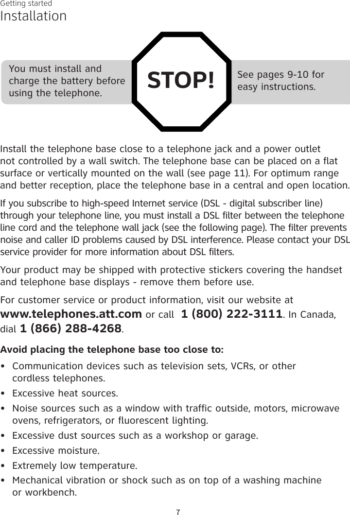 Getting started7See pages 9-10 for  easy instructions.You must install and charge the battery before using the telephone. STOP!InstallationInstall the telephone base close to a telephone jack and a power outlet not controlled by a wall switch. The telephone base can be placed on a flat surface or vertically mounted on the wall (see page 11). For optimum range and better reception, place the telephone base in a central and open location.If you subscribe to high-speed Internet service (DSL - digital subscriber line) through your telephone line, you must install a DSL filter between the telephone line cord and the telephone wall jack (see the following page). The filter prevents noise and caller ID problems caused by DSL interference. Please contact your DSL service provider for more information about DSL filters.Your product may be shipped with protective stickers covering the handset and telephone base displays - remove them before use.For customer service or product information, visit our website at  www.telephones.att.com or call  1 (800) 222-3111. In Canada, dial 1 (866) 288-4268.Avoid placing the telephone base too close to:Communication devices such as television sets, VCRs, or other  cordless telephones.Excessive heat sources.Noise sources such as a window with traffic outside, motors, microwave ovens, refrigerators, or fluorescent lighting.Excessive dust sources such as a workshop or garage.Excessive moisture.Extremely low temperature.Mechanical vibration or shock such as on top of a washing machine  or workbench.•••••••