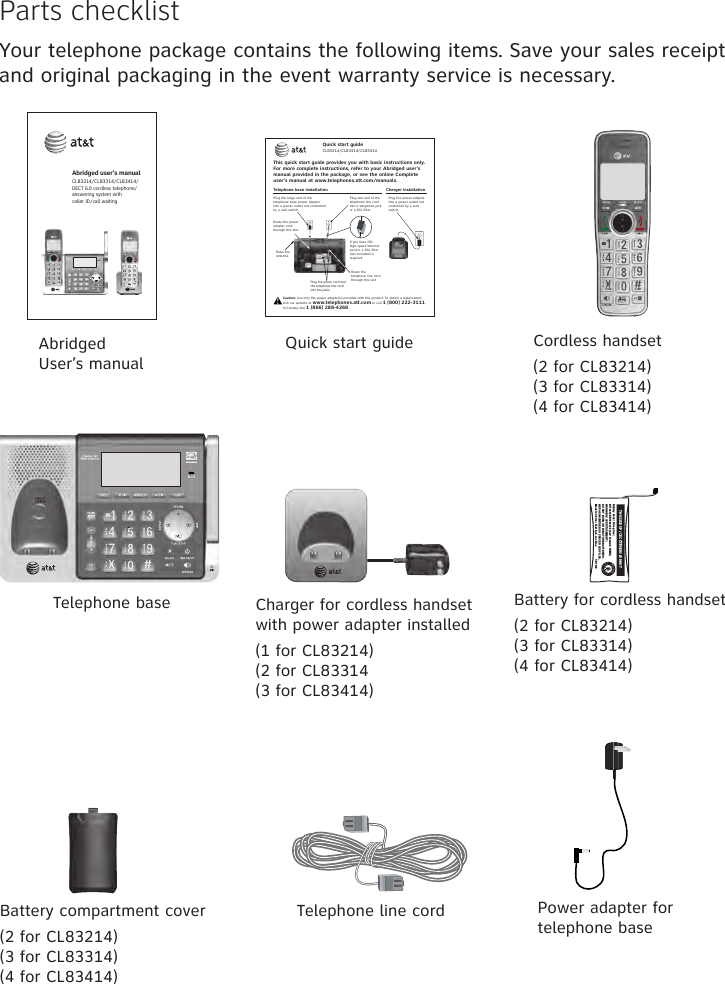 Parts checklistYour telephone package contains the following items. Save your sales receipt and original packaging in the event warranty service is necessary.Cordless handset(2 for CL83214)(3 for CL83314)(4 for CL83414)Charger for cordless handset with power adapter installed(1 for CL83214)(2 for CL83314(3 for CL83414)Battery compartment cover(2 for CL83214)(3 for CL83314)(4 for CL83414)Telephone line cord Power adapter for telephone baseTelephone base Battery for cordless handset(2 for CL83214)(3 for CL83314)(4 for CL83414)Abridged User’s manualAbridged user’s manualCL83214/CL83314/CL83414/DECT 6.0 cordless telephone/answering system with  caller ID/call waitingQuick start guideTHIS SIDE UP / CE CÔTÉ VERS LE HAUTBattery Pack / Bloc-piles :BT183342/BT283342 (2.4V 400mAh Ni-MH)WARNING / AVERTISSEMENT :DO NOT BURN OR PUNCTURE BATTERIES.NE PAS INCINÉRER OU PERCER LES PILES.Made in China / Fabriqué en chine                  CR1349       Telephone base installationThis quick start guide provides you with basic instructions only. For more complete instructions, refer to your Abridged user’s manual provided in the package, or  see the online Complete user’s manual at www.telephones.att.com/manuals.Quick start guideCL83214/CL83314/CL83414Caution: Use only the power adapter(s) provided with this product. To obtain a replacement,  visit our website at www.telephones.att.com or call 1 (800) 222-3111.  In Canada, dial 1 (866) 288-4268.Raise the antenna.Plug the power cord and the telephone line cord into the jacks.Route the power adapter cord through this slot.Plug the large end of the telephone base power adapter into a power outlet not controlled by a wall switch.Plug one end of the telephone line cord into a telephone jack or a DSL filter.If you have DSL high-speed Internet service, a DSL filter (not included) is required.Route the  telephone line cord through this slot.Charger installationPlug the power adapter into a power outlet not controlled by a wall switch.