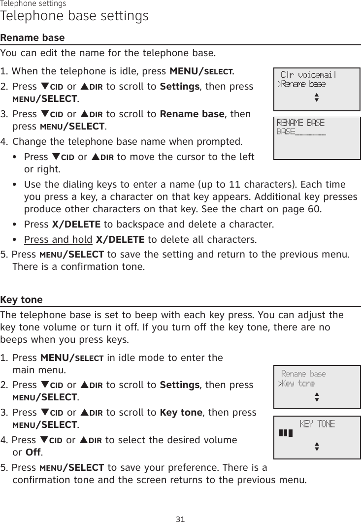31Telephone settingsTelephone base settingsRename baseYou can edit the name for the telephone base.1. When the telephone is idle, press MENU/SELECT.2. Press qCID or pDIR to scroll to Settings, then press  MENU/SELECT.3. Press qCID or pDIR to scroll to Rename base, then  press MENU/SELECT.4. Change the telephone base name when prompted.Press qCID or pDIR to move the cursor to the left  or right.Use the dialing keys to enter a name (up to 11 characters). Each time you press a key, a character on that key appears. Additional key presses produce other characters on that key. See the chart on page 60.Press X/DELETE to backspace and delete a character.Press and hold X/DELETE to delete all characters.5. Press MENU/SELECT to save the setting and return to the previous menu. There is a confirmation tone.Key toneThe telephone base is set to beep with each key press. You can adjust the key tone volume or turn it off. If you turn off the key tone, there are no beeps when you press keys. 1. Press MENU/SELECT in idle mode to enter the  main menu.2. Press qCID or pDIR to scroll to Settings, then press  MENU/SELECT.3. Press qCID or pDIR to scroll to Key tone, then press  MENU/SELECT.4. Press qCID or pDIR to select the desired volume  or Off.5. Press MENU/SELECT to save your preference. There is a confirmation tone and the screen returns to the previous menu.••••Rename base&gt;Key tonep      qKEY TONEp      q Clr voicemail&gt;Rename basep      qRENAME BASEBASE_______