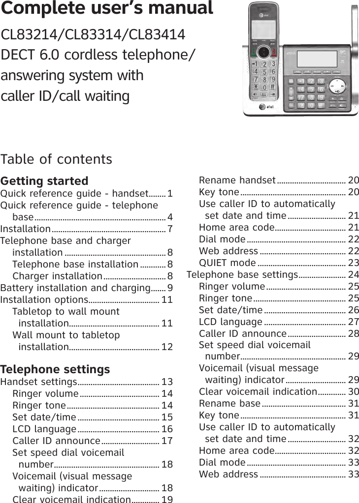 Complete user’s manual CL83214/CL83314/CL83414 DECT 6.0 cordless telephone/ answering system with  caller ID/call waitingTable of contentsGetting startedQuick reference guide - handset ........1Quick reference guide - telephone base .............................................................4Installation ..................................................... 7Telephone base and charger  installation ...............................................8Telephone base installation ............8Charger installation .............................8Battery installation and charging ....... 9Installation options ................................. 11Tabletop to wall mount  installation.......................................... 11Wall mount to tabletop  installation.......................................... 12Telephone settingsHandset settings ...................................... 13Ringer volume ..................................... 14Ringer tone ........................................... 14Set date/time ...................................... 15LCD language ...................................... 16Caller ID announce ........................... 17Set speed dial voicemail  number ................................................. 18Voicemail (visual message  waiting) indicator ............................ 18Clear voicemail indication ............. 19Rename handset ................................ 20Key tone ................................................. 20Use caller ID to automatically  set date and time ........................... 21Home area code ................................. 21Dial mode .............................................. 22Web address ........................................ 22QUIET mode ......................................... 23Telephone base settings ...................... 24Ringer volume ..................................... 25Ringer tone ........................................... 25Set date/time ...................................... 26LCD language ...................................... 27Caller ID announce ........................... 28Set speed dial voicemail  number ................................................. 29Voicemail (visual message  waiting) indicator ............................ 29Clear voicemail indication ............. 30Rename base ....................................... 31Key tone ................................................. 31Use caller ID to automatically  set date and time ........................... 32Home area code ................................. 32Dial mode .............................................. 33Web address ........................................ 33