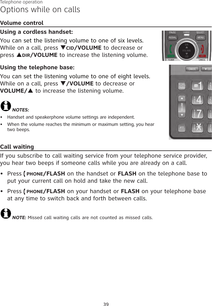 Telephone operation39Volume controlUsing a cordless handset:You can set the listening volume to one of six levels. While on a call, press qCID/VOLUME to decrease or  press pDIR/VOLUME to increase the listening volume.Using the telephone base:You can set the listening volume to one of eight levels.  While on a call, press q/VOLUME to decrease or  VOLUME/p to increase the listening volume.NOTES:Handset and speakerphone volume settings are independent.When the volume reaches the minimum or maximum setting, you hear  two beeps.Call waitingIf you subscribe to call waiting service from your telephone service provider, you hear two beeps if someone calls while you are already on a call. Press   PHONE/FLASH on the handset or FLASH on the telephone base to put your current call on hold and take the new call.Press   PHONE/FLASH on your handset or FLASH on your telephone base at any time to switch back and forth between calls.NOTE: Missed call waiting calls are not counted as missed calls. ••••Options while on calls