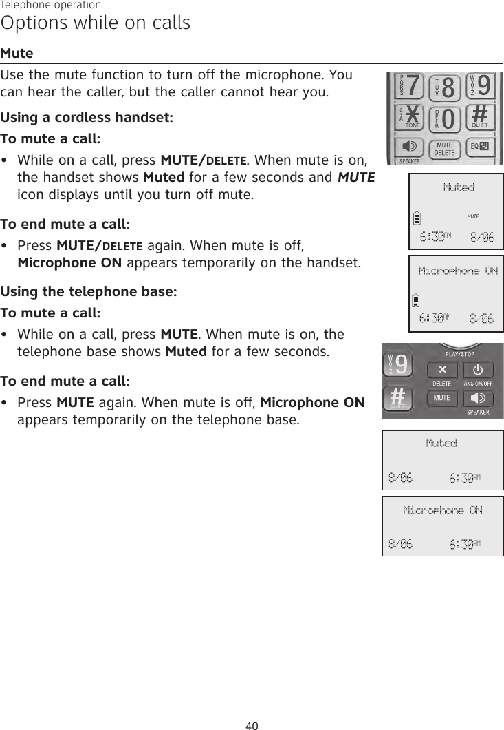Telephone operation40Options while on callsMuteUse the mute function to turn off the microphone. You  can hear the caller, but the caller cannot hear you. Using a cordless handset:To mute a call:•  While on a call, press MUTE/DELETE. When mute is on, the handset shows Muted for a few seconds and MUTE icon displays until you turn off mute. To end mute a call:•  Press MUTE/DELETE again. When mute is off,  Microphone ON appears temporarily on the handset.Using the telephone base:To mute a call:•  While on a call, press MUTE. When mute is on, the telephone base shows Muted for a few seconds. To end mute a call:•  Press MUTE again. When mute is off, Microphone ON appears temporarily on the telephone base.              MutedMUTE6:30AM 8/06              Microphone ON6:30AM 8/06               Muted6:30AM8/06              6:30AM8/06 Microphone ON