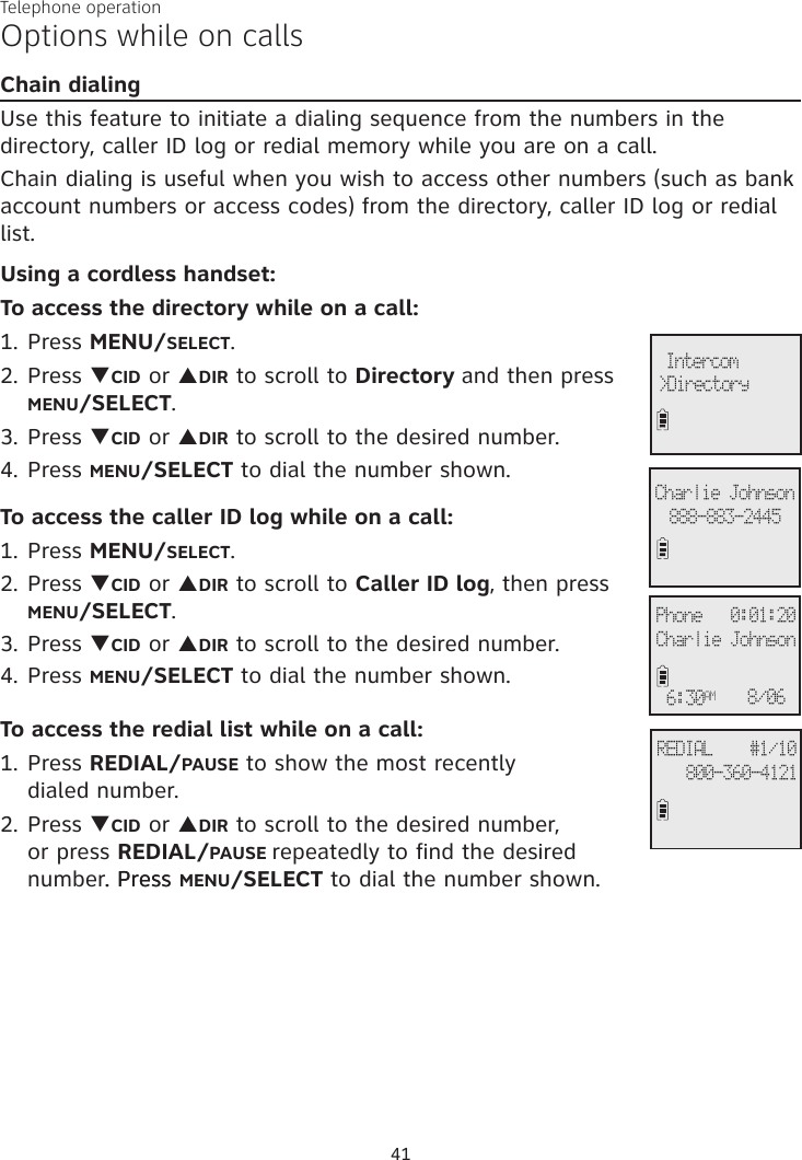 Telephone operation41Options while on callsChain dialingUse this feature to initiate a dialing sequence from the numbers in the directory, caller ID log or redial memory while you are on a call. Chain dialing is useful when you wish to access other numbers (such as bank account numbers or access codes) from the directory, caller ID log or redial list. Using a cordless handset:To access the directory while on a call:1. Press MENU/SELECT.2. Press qCID or pDIR to scroll to Directory and then press MENU/SELECT. 3. Press qCID or pDIR to scroll to the desired number. 4. Press MENU/SELECT to dial the number shown. To access the caller ID log while on a call:1. Press MENU/SELECT. 2. Press qCID or pDIR to scroll to Caller ID log, then press  MENU/SELECT.3. Press qCID or pDIR to scroll to the desired number. 4. Press MENU/SELECT to dial the number shown. To access the redial list while on a call:1. Press REDIAL/PAUSE to show the most recently  dialed number. 2. Press qCID or pDIR to scroll to the desired number,  or press REDIAL/PAUSE repeatedly to find the desired number. Press. Press MENU/SELECT to dial the number shown.&gt;Directory Intercom888-883-2445Charlie JohnsonREDIAL    #1/10800-360-4121Phone   0:01:20Charlie Johnson6:30AM 8/06