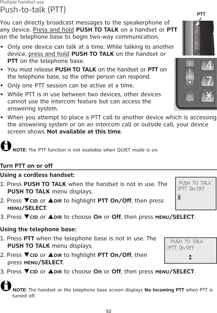 Multiple handset usePush-to-talk (PTT)You can directly broadcast messages to the speakerphone of any device. Press and hold PUSH TO TALK on a handset or PTT on the telephone base to begin two-way communication.Only one device can talk at a time. While talking to another device, press and hold PUSH TO TALK on the handset or PTT on the telephone base. You must release PUSH TO TALK on the handset or PTT on the telephone base, so the other person can respond.Only one PTT session can be active at a time.While PTT is in use between two devices, other devices cannot use the intercom feature but can access the answering system.When you attempt to place a PTT call to another device which is accessing the answering system or on an intercom call or outside call, your device screen shows Not available at this time.NOTE: The PTT function is not available when QUIET mode is on.Turn PTT on or offUsing a cordless handset:1. Press PUSH TO TALK when the handset is not in use. The PUSH TO TALK menu displays.2. Press qCID or pDIR to highlight PTT On/Off, then press MENU/SELECT.3. Press qCID or pDIR to choose On or Off, then press MENU/SELECT.Using the telephone base:1. Press PTT when the telephone base is not in use. The PUSH TO TALK menu displays.2. Press qCID or pDIR to highlight PTT On/Off, then press MENU/SELECT.3. Press qCID or pDIR to choose On or Off, then press MENU/SELECT.NOTE: The handset or the telephone base screen displays No Incoming PTT when PTT is turned off.•••••             PUSH TO TALK&gt;PTT On/Off             PUSH TO TALK&gt;PTT On/Offp      q50PTT 