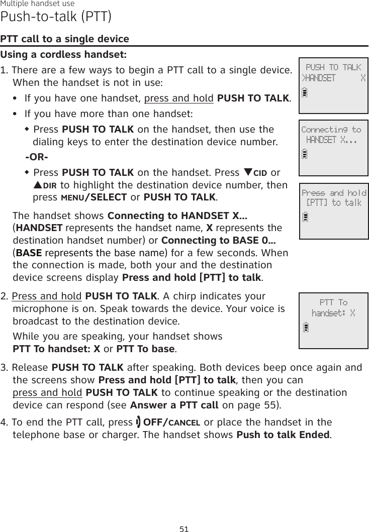 Multiple handset usePush-to-talk (PTT)PTT call to a single deviceUsing a cordless handset:1. There are a few ways to begin a PTT call to a single device. When the handset is not in use:If you have one handset, press and hold PUSH TO TALK.If you have more than one handset:w Press PUSH TO TALK on the handset, then use the dialing keys to enter the destination device number.-OR-w Press PUSH TO TALK on the handset. Press qCID or pDIR to highlight the destination device number, then press MENU/SELECT or PUSH TO TALK.The handset shows Connecting to HANDSET X... (HANDSET represents the handset name, X represents the destination handset number) or Connecting to BASE 0...  (BASE represents the base name) for a few seconds. When the connection is made, both your and the destination  device screens display Press and hold [PTT] to talk. 2. Press and hold PUSH TO TALK. A chirp indicates your microphone is on. Speak towards the device. Your voice is broadcast to the destination device.While you are speaking, your handset shows  PTT To handset: X or PTT To base.3. Release PUSH TO TALK after speaking. Both devices beep once again and the screens show Press and hold [PTT] to talk, then you can  press and hold PUSH TO TALK to continue speaking or the destination device can respond (see Answer a PTT call on page 55).4. To end the PTT call, press   OFF/CANCEL or place the handset in the telephone base or charger. The handset shows Push to talk Ended.••             PTT Tohandset: X             PUSH TO TALK&gt;HANDSET      X             Connecting toHANDSET X...             Press and hold[PTT] to talk51