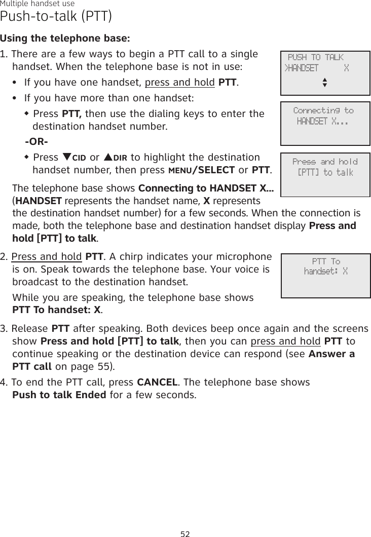 Multiple handset usePush-to-talk (PTT)Using the telephone base:1. There are a few ways to begin a PTT call to a single handset. When the telephone base is not in use:If you have one handset, press and hold PTT.If you have more than one handset:w Press PTT, then use the dialing keys to enter the destination handset number. -OR-w Press qCID or pDIR to highlight the destination handset number, then press MENU/SELECT or PTT.The telephone base shows Connecting to HANDSET X... (HANDSET represents the handset name, X represents the destination handset number) for a few seconds. When the connection is made, both the telephone base and destination handset display Press and hold [PTT] to talk. 2. Press and hold PTT. A chirp indicates your microphone is on. Speak towards the telephone base. Your voice is broadcast to the destination handset.While you are speaking, the telephone base shows  PTT To handset: X.3. Release PTT after speaking. Both devices beep once again and the screens show Press and hold [PTT] to talk, then you can press and hold PTT to continue speaking or the destination device can respond (see Answer a PTT call on page 55).4. To end the PTT call, press CANCEL. The telephone base shows  Push to talk Ended for a few seconds.••             PTT Tohandset: X             PUSH TO TALK&gt;HANDSET      Xp      q             Connecting toHANDSET X...             Press and hold[PTT] to talk52