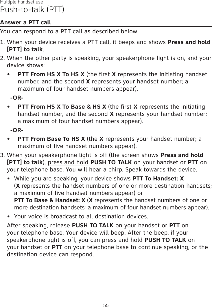 Multiple handset usePush-to-talk (PTT)Answer a PTT callYou can respond to a PTT call as described below.When your device receives a PTT call, it beeps and shows Press and hold [PTT] to talk. When the other party is speaking, your speakerphone light is on, and your device shows:PTT From HS X To HS X (the first X represents the initiating handset number, and the second X represents your handset number; a maximum of four handset numbers appear).-OR-PTT From HS X To Base &amp; HS X (the first X represents the initiating handset number, and the second X represents your handset number; a maximum of four handset numbers appear).-OR-PTT From Base To HS X (the X represents your handset number; a maximum of five handset numbers appear).When your speakerphone light is off (the screen shows Press and hold [PTT] to talk), press and hold PUSH TO TALK on your handset or PTT on your telephone base. You will hear a chirp. Speak towards the device.While you are speaking, your device shows PTT To Handset: X  (X represents the handset numbers of one or more destination handsets; a maximum of five handset numbers appear) or  PTT To Base &amp; Handset: X (X represents the handset numbers of one or more destination handsets; a maximum of four handset numbers appear).Your voice is broadcast to all destination devices.After speaking, release PUSH TO TALK on your handset or PTT on your telephone base. Your device will beep. After the beep, if your speakerphone light is off, you can press and hold PUSH TO TALK on your handset or PTT on your telephone base to continue speaking, or the destination device can respond.1.2.•••3.••55