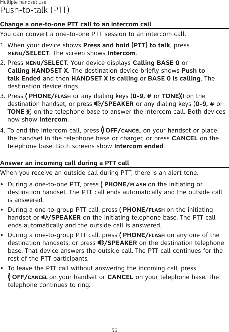 Multiple handset usePush-to-talk (PTT)Change a one-to-one PTT call to an intercom callYou can convert a one-to-one PTT session to an intercom call. When your device shows Press and hold [PTT] to talk, press  MENU/SELECT. The screen shows Intercom.Press MENU/SELECT. Your device displays Calling BASE 0 or  Calling HANDSET X. The destination device briefly shows Push to talk Ended and then HANDSET X is calling or BASE 0 is calling. The destination device rings.Press   PHONE/FLASH or any dialing keys (0-9, # or TONE ) on the destination handset, or press  /SPEAKER or any dialing keys (0-9, # or TONE  ) on the telephone base to answer the intercom call. Both devices now show Intercom.To end the intercom call, press   OFF/CANCEL on your handset or place the handset in the telephone base or charger, or press CANCEL on the telephone base. Both screens show Intercom ended.Answer an incoming call during a PTT callWhen you receive an outside call during PTT, there is an alert tone.During a one-to-one PTT, press   PHONE/FLASH on the initiating or destination handset. The PTT call ends automatically and the outside call  is answered.During a one-to-group PTT call, press   PHONE/FLASH on the initiating handset or  /SPEAKER on the initiating telephone base. The PTT call ends automatically and the outside call is answered.During a one-to-group PTT call, press   PHONE/FLASH on any one of the destination handsets, or press  /SPEAKER on the destination telephone base. That device answers the outside call. The PTT call continues for the rest of the PTT participants.To leave the PTT call without answering the incoming call, press   OFF/CANCEL on your handset or CANCEL on your telephone base. The telephone continues to ring.1.2.3.4.••••56