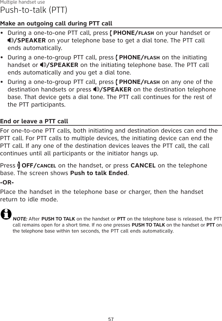 Multiple handset usePush-to-talk (PTT)Make an outgoing call during PTT callDuring a one-to-one PTT call, press   PHONE/FLASH on your handset or  /SPEAKER on your telephone base to get a dial tone. The PTT call  ends automatically.During a one-to-group PTT call, press   PHONE/FLASH on the initiating handset or  /SPEAKER on the initiating telephone base. The PTT call ends automatically and you get a dial tone.During a one-to-group PTT call, press   PHONE/FLASH on any one of the destination handsets or press  /SPEAKER on the destination telephone base. That device gets a dial tone. The PTT call continues for the rest of the PTT participants.End or leave a PTT callFor one-to-one PTT calls, both initiating and destination devices can end the PTT call. For PTT calls to multiple devices, the initiating device can end the PTT call. If any one of the destination devices leaves the PTT call, the call continues until all participants or the initiator hangs up.Press   OFF/CANCEL on the handset, or press CANCEL on the telephone base. The screen shows Push to talk Ended. -OR-Place the handset in the telephone base or charger, then the handset return to idle mode.NOTE: After PUSH TO TALK on the handset or PTT on the telephone base is released, the PTT call remains open for a short time. If no one presses PUSH TO TALK on the handset or PTT on the telephone base within ten seconds, the PTT call ends automatically.•••57