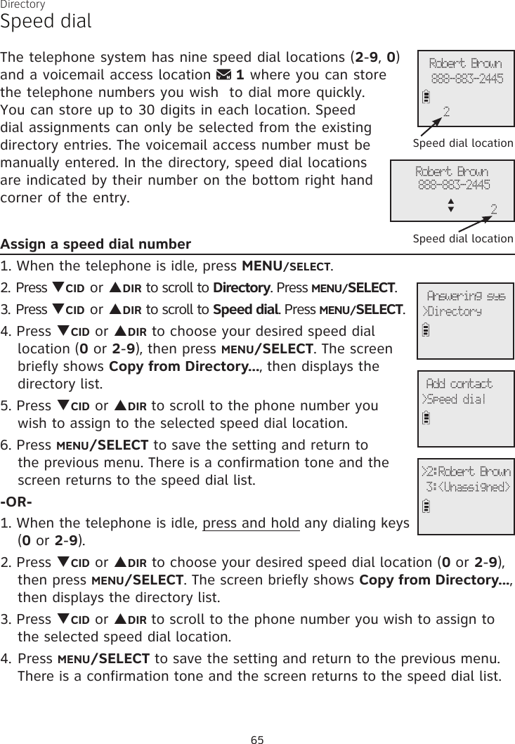 DirectorySpeed dialThe telephone system has nine speed dial locations (2-9, 0) and a voicemail access location   1 where you can store the telephone numbers you wish  to dial more quickly. You can store up to 30 digits in each location. Speed dial assignments can only be selected from the existing directory entries. The voicemail access number must be manually entered. In the directory, speed dial locations are indicated by their number on the bottom right hand corner of the entry.Assign a speed dial number1. When the telephone is idle, press MENU/SELECT. 2. Press qCID or pDIR to scroll to Directory. Press MENU/SELECT.3. Press qCID or pDIR to scroll to Speed dial. Press MENU/SELECT.4. Press qCID or pDIR to choose your desired speed dial  location (0 or 2-9), then press MENU/SELECT. The screen  briefly shows Copy from Directory..., then displays the  directory list.5. Press qCID or pDIR to scroll to the phone number you wish to assign to the selected speed dial location.6. Press MENU/SELECT to save the setting and return to the previous menu. There is a confirmation tone and the screen returns to the speed dial list.-OR-1. When the telephone is idle, press and hold any dialing keys (0 or 2-9).2. Press qCID or pDIR to choose your desired speed dial location (0 or 2-9), then press MENU/SELECT. The screen briefly shows Copy from Directory..., then displays the directory list.3. Press qCID or pDIR to scroll to the phone number you wish to assign to the selected speed dial location.4. Press MENU/SELECT to save the setting and return to the previous menu. There is a confirmation tone and the screen returns to the speed dial list. Add contact&gt;Speed dial&gt;2:Robert Brown 3:&lt;Unassigned&gt; Answering sys&gt;Directory Speed dial locationRobert Brown888-883-24452Robert Brown888-883-2445p      q2 Speed dial location65