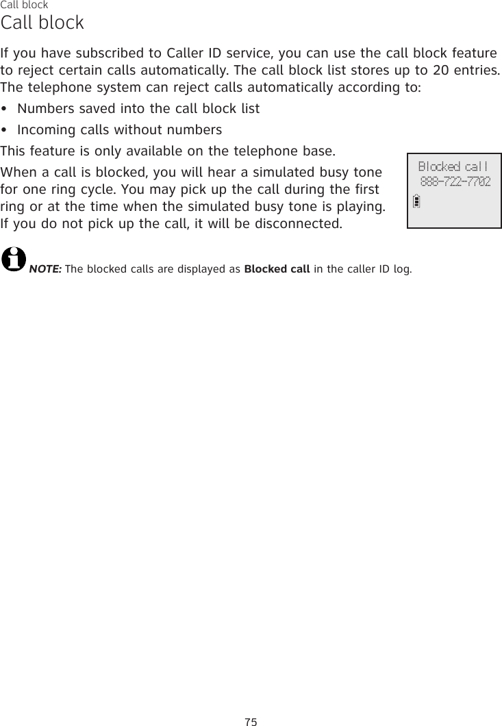 Call blockCall blockIf you have subscribed to Caller ID service, you can use the call block feature to reject certain calls automatically. The call block list stores up to 20 entries. The telephone system can reject calls automatically according to:Numbers saved into the call block listIncoming calls without numbersThis feature is only available on the telephone base.When a call is blocked, you will hear a simulated busy tone for one ring cycle. You may pick up the call during the first ring or at the time when the simulated busy tone is playing.  If you do not pick up the call, it will be disconnected.NOTE: The blocked calls are displayed as Blocked call in the caller ID log.••75Blocked call888-722-7702