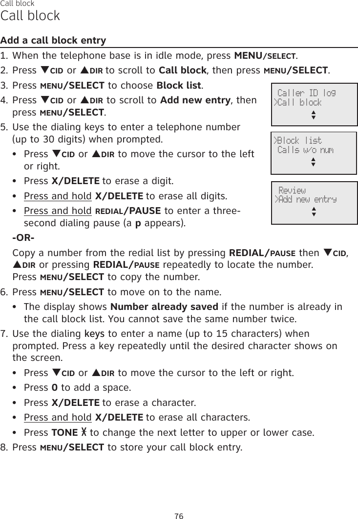 Call blockCall blockAdd a call block entry1. When the telephone base is in idle mode, press MENU/SELECT.2. Press qCID or pDIR to scroll to Call block, then press MENU/SELECT.3. Press MENU/SELECT to choose Block list.4. Press qCID or pDIR to scroll to Add new entry, then press MENU/SELECT.5. Use the dialing keys to enter a telephone number  (up to 30 digits) when prompted.Press qCID or pDIR to move the cursor to the left or right.Press X/DELETE to erase a digit.Press and hold X/DELETE to erase all digits.Press and hold REDIAL/PAUSE to enter a three-second dialing pause (a p appears).-OR-Copy a number from the redial list by pressing REDIAL/PAUSE then qCID, pDIR or pressing REDIAL/PAUSE repeatedly to locate the number.  Press MENU/SELECT to copy the number.6. Press MENU/SELECT to move on to the name.The display shows Number already saved if the number is already in the call block list. You cannot save the same number twice.7. Use the dialing keys keys to enter a name (up to 15 characters) when prompted. Press a key repeatedly until the desired character shows on  the screen.Press qCID or pDIR to move the cursor to the left or right.Press 0 to add a space.Press X/DELETE to erase a character.Press and hold X/DELETE to erase all characters.Press TONE  to change the next letter to upper or lower case.8. Press MENU/SELECT to store your call block entry.••••••••••76&gt;Block list Calls w/o nump      q Caller ID log&gt;Call blockp      q Review&gt;Add new entryp      q