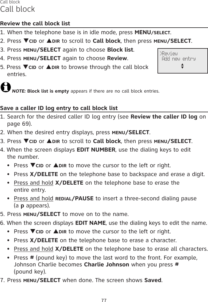 Call blockCall blockReview the call block list1. When the telephone base is in idle mode, press MENU/SELECT.2. Press qCID or pDIR to scroll to Call block, then press MENU/SELECT.3. Press MENU/SELECT again to choose Block list.4. Press MENU/SELECT again to choose Review.5. Press qCID or pDIR to browse through the call block entries.NOTE: Block list is empty appears if there are no call block entries.Save a caller ID log entry to call block list1. Search for the desired caller ID log entry (see Review the caller ID log on page 69).2. When the desired entry displays, press MENU/SELECT.3. Press qCID or pDIR to scroll to Call block, then press MENU/SELECT.4. When the screen displays EDIT NUMBER, use the dialing keys to edit  the number.Press qCID or pDIR to move the cursor to the left or right.Press X/DELETE on the telephone base to backspace and erase a digit.Press and hold X/DELETE on the telephone base to erase the  entire entry.Press and hold REDIAL/PAUSE to insert a three-second dialing pause  (a p appears).5. Press MENU/SELECT to move on to the name.6. When the screen displays EDIT NAME, use the dialing keys to edit the name.Press qCID or pDIR to move the cursor to the left or right.Press X/DELETE on the telephone base to erase a character.Press and hold X/DELETE on the telephone base to erase all characters.Press # (pound key) to move the last word to the front. For example, Johnson Charlie becomes Charlie Johnson when you press #  (pound key).7. Press MENU/SELECT when done. The screen shows Saved.••••••••77&gt;Review Add new entryp      q