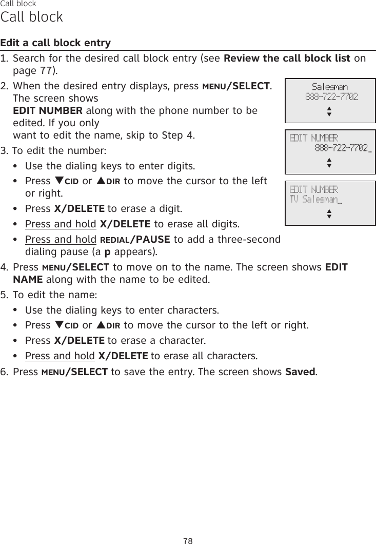 Call blockCall blockEdit a call block entry1. Search for the desired call block entry (see Review the call block list on page 77).2. When the desired entry displays, press MENU/SELECT. The screen shows  EDIT NUMBER along with the phone number to be edited. If you only  want to edit the name, skip to Step 4. 3. To edit the number:Use the dialing keys to enter digits.Press qCID or pDIR to move the cursor to the left  or right.Press X/DELETE to erase a digit.Press and hold X/DELETE to erase all digits.Press and hold REDIAL/PAUSE to add a three-second  dialing pause (a p appears).4. Press MENU/SELECT to move on to the name. The screen shows EDIT NAME along with the name to be edited. 5. To edit the name:Use the dialing keys to enter characters.Press qCID or pDIR to move the cursor to the left or right.Press X/DELETE to erase a character.Press and hold X/DELETE to erase all characters.6. Press MENU/SELECT to save the entry. The screen shows Saved.•••••••••78Salesman888-722-7702p      qEDIT NUMBER888-722-7702_p      qEDIT NUMBERTV Salesman_p      q