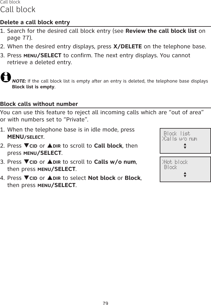Call blockCall blockDelete a call block entry1. Search for the desired call block entry (see Review the call block list on page 77).2. When the desired entry displays, press X/DELETE on the telephone base. 3. Press MENU/SELECT to confirm. The next entry displays. You cannot retrieve a deleted entry.NOTE: If the call block list is empty after an entry is deleted, the telephone base displays Block list is empty.Block calls without numberYou can use this feature to reject all incoming calls which are “out of area” or with numbers set to “Private”.1. When the telephone base is in idle mode, press  MENU/SELECT.2. Press qCID or pDIR to scroll to Call block, then  press MENU/SELECT.3. Press qCID or pDIR to scroll to Calls w/o num,  then press MENU/SELECT.4. Press qCID or pDIR to select Not block or Block,  then press MENU/SELECT.&gt;Not block Blockp      q Block list&gt;Calls w/o nump      q79