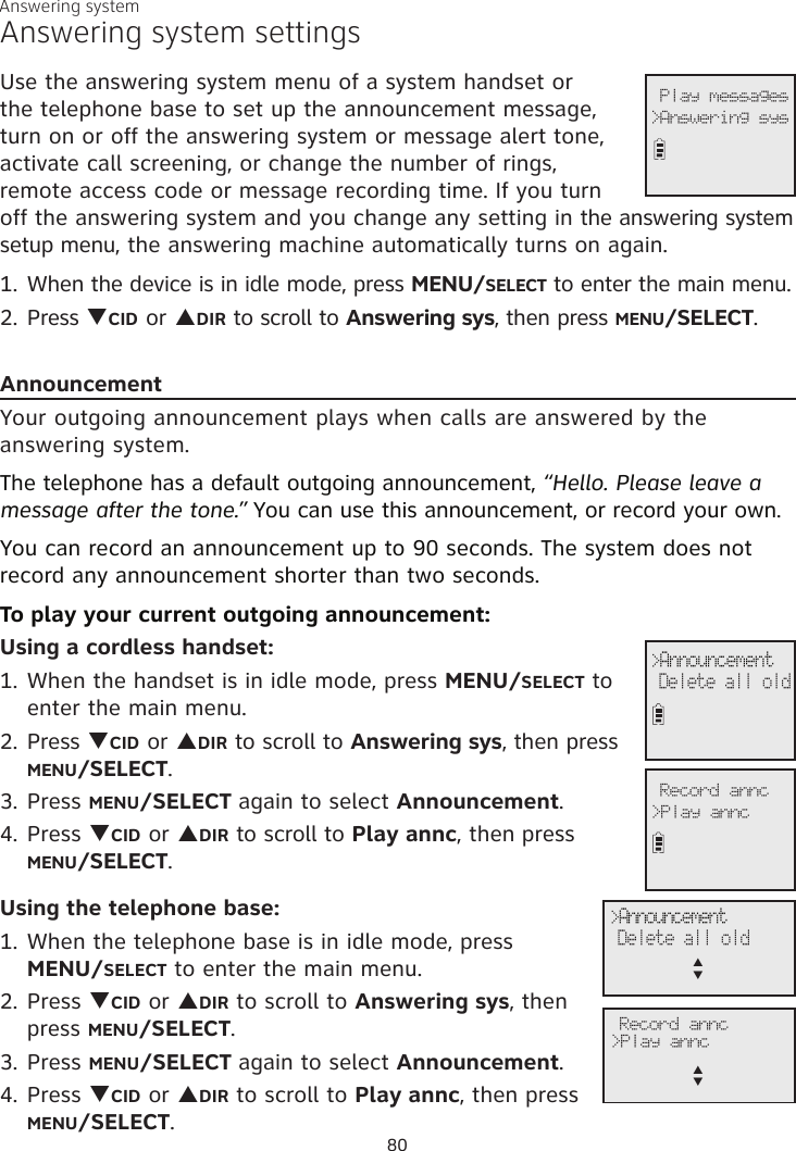 Answering system settingsUse the answering system menu of a system handset or the telephone base to set up the announcement message, turn on or off the answering system or message alert tone, activate call screening, or change the number of rings, remote access code or message recording time. If you turn off the answering system and you change any setting in the answering system setup menu, the answering machine automatically turns on again.1. When the device is in idle mode, press MENU/SELECT to enter the main menu.2. Press qCID or pDIR to scroll to Answering sys, then press MENU/SELECT.AnnouncementYour outgoing announcement plays when calls are answered by the answering system. The telephone has a default outgoing announcement, “Hello. Please leave a message after the tone.” You can use this announcement, or record your own. You can record an announcement up to 90 seconds. The system does not record any announcement shorter than two seconds.To play your current outgoing announcement:Using a cordless handset:1. When the handset is in idle mode, press MENU/SELECT to enter the main menu.2. Press qCID or pDIR to scroll to Answering sys, then press MENU/SELECT.3.  Press MENU/SELECT again to select Announcement. 4. Press qCID or pDIR to scroll to Play annc, then press  MENU/SELECT.  Using the telephone base:1. When the telephone base is in idle mode, press  MENU/SELECT to enter the main menu.2. Press qCID or pDIR to scroll to Answering sys, then press MENU/SELECT.3.  Press MENU/SELECT again to select Announcement. 4. Press qCID or pDIR to scroll to Play annc, then press MENU/SELECT.              Play messages&gt;Answering sys&gt;AnnouncementDelete all old              Record annc&gt;Play annc              Record annc&gt;Play anncp      q             &gt;Announcement Delete all oldp      qAnswering system80