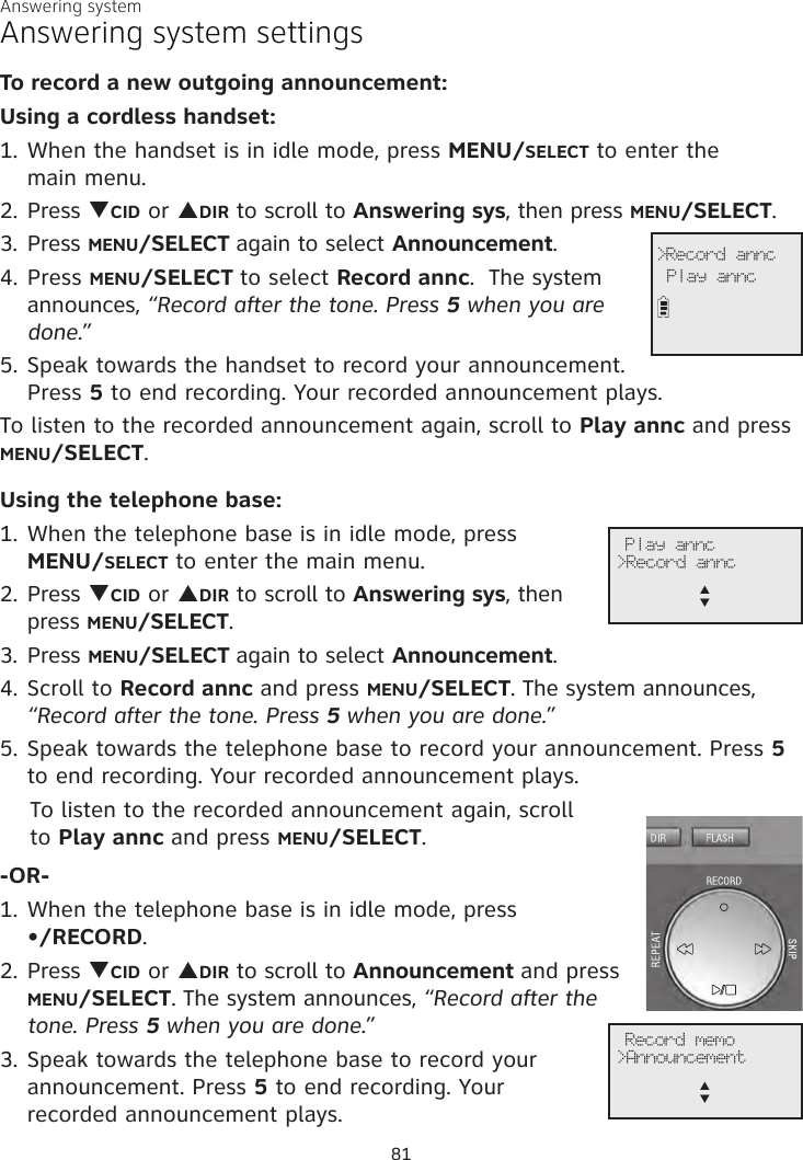 Answering systemAnswering system settingsTo record a new outgoing announcement:Using a cordless handset:1. When the handset is in idle mode, press MENU/SELECT to enter the  main menu.2. Press qCID or pDIR to scroll to Answering sys, then press MENU/SELECT.3. Press MENU/SELECT again to select Announcement.4. Press MENU/SELECT to select Record annc.  The system announces, “Record after the tone. Press 5 when you are done.” 5. Speak towards the handset to record your announcement. Press 5 to end recording. Your recorded announcement plays.To listen to the recorded announcement again, scroll to Play annc and press MENU/SELECT. Using the telephone base:1. When the telephone base is in idle mode, press  MENU/SELECT to enter the main menu.2. Press qCID or pDIR to scroll to Answering sys, then press MENU/SELECT.3. Press MENU/SELECT again to select Announcement.4. Scroll to Record annc and press MENU/SELECT. The system announces, “Record after the tone. Press 5 when you are done.” 5. Speak towards the telephone base to record your announcement. Press 5 to end recording. Your recorded announcement plays.    To listen to the recorded announcement again, scroll      to Play annc and press MENU/SELECT. -OR-1. When the telephone base is in idle mode, press •/RECORD.2. Press qCID or pDIR to scroll to Announcement and press MENU/SELECT. The system announces, “Record after the tone. Press 5 when you are done.” 3. Speak towards the telephone base to record your announcement. Press 5 to end recording. Your  recorded announcement plays.             &gt;Record annc Play annc              Play annc&gt;Record anncp      q81              Record memo&gt;Announcementp      q