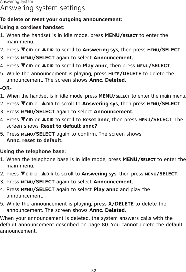 Answering systemAnswering system settingsTo delete or reset your outgoing announcement:Using a cordless handset:1. When the handset is in idle mode, press MENU/SELECT to enter the  main menu.2. Press qCID or pDIR to scroll to Answering sys, then press MENU/SELECT.3. Press MENU/SELECT again to select Announcement.4. Press qCID or pDIR to scroll to Play annc, then press MENU/SELECT.5. While the announcement is playing, press MUTE/DELETE to delete the announcement. The screen shows Annc. Deleted.-OR-1. When the handset is in idle mode, press MENU/SELECT to enter the main menu.2. Press qCID or pDIR to scroll to Answering sys, then press MENU/SELECT.3. Press MENU/SELECT again to select Announcement.4. Press qCID or pDIR to scroll to Reset annc, then press MENU/SELECT. The screen shows Reset to default annc?5. Press MENU/SELECT again to confirm. The screen shows  Annc. reset to default.Using the telephone base:1. When the telephone base is in idle mode, press MENU/SELECT to enter the  main menu.2. Press qCID or pDIR to scroll to Answering sys, then press MENU/SELECT.3. Press MENU/SELECT again to select Announcement.4. Press MENU/SELECT again to select Play annc and play the announcement.5. While the announcement is playing, press X/DELETE to delete the announcement. The screen shows Annc. Deleted.When your announcement is deleted, the system answers calls with the default announcement described on page 80. You cannot delete the default announcement.82