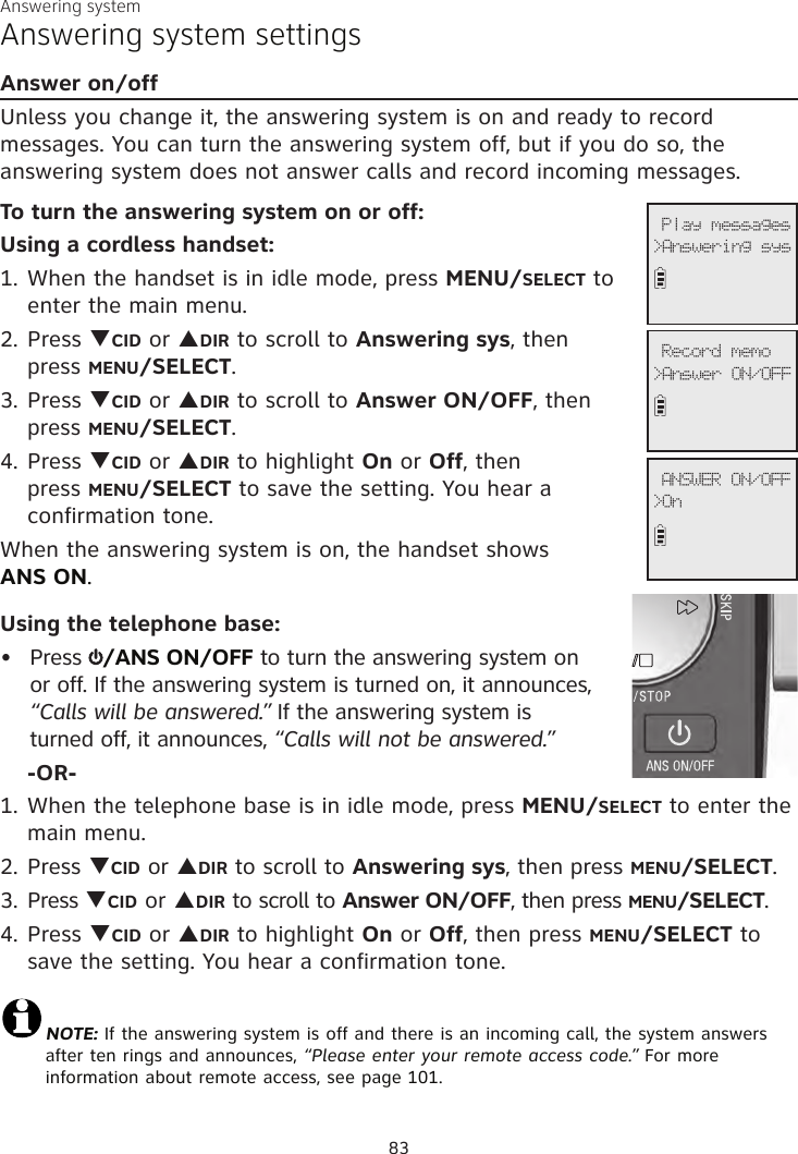 Answering systemAnswering system settingsAnswer on/offUnless you change it, the answering system is on and ready to record messages. You can turn the answering system off, but if you do so, the answering system does not answer calls and record incoming messages.To turn the answering system on or off:Using a cordless handset:1. When the handset is in idle mode, press MENU/SELECT to enter the main menu.2. Press qCID or pDIR to scroll to Answering sys, then  press MENU/SELECT.3.  Press qCID or pDIR to scroll to Answer ON/OFF, then press MENU/SELECT.4. Press qCID or pDIR to highlight On or Off, then  press MENU/SELECT to save the setting. You hear a  confirmation tone. When the answering system is on, the handset shows  ANS ON.Using the telephone base:Press  /ANS ON/OFF to turn the answering system on or off. If the answering system is turned on, it announces, “Calls will be answered.” If the answering system is  turned off, it announces, “Calls will not be answered.” -OR-1. When the telephone base is in idle mode, press MENU/SELECT to enter the main menu.2. Press qCID or pDIR to scroll to Answering sys, then press MENU/SELECT.3.  Press qCID or pDIR to scroll to Answer ON/OFF, then press MENU/SELECT.4. Press qCID or pDIR to highlight On or Off, then press MENU/SELECT to save the setting. You hear a confirmation tone. NOTE: If the answering system is off and there is an incoming call, the system answers after ten rings and announces, “Please enter your remote access code.” For more information about remote access, see page 101.•              Play messages&gt;Answering sys              Record memo&gt;Answer ON/OFF              ANSWER ON/OFF&gt;On83