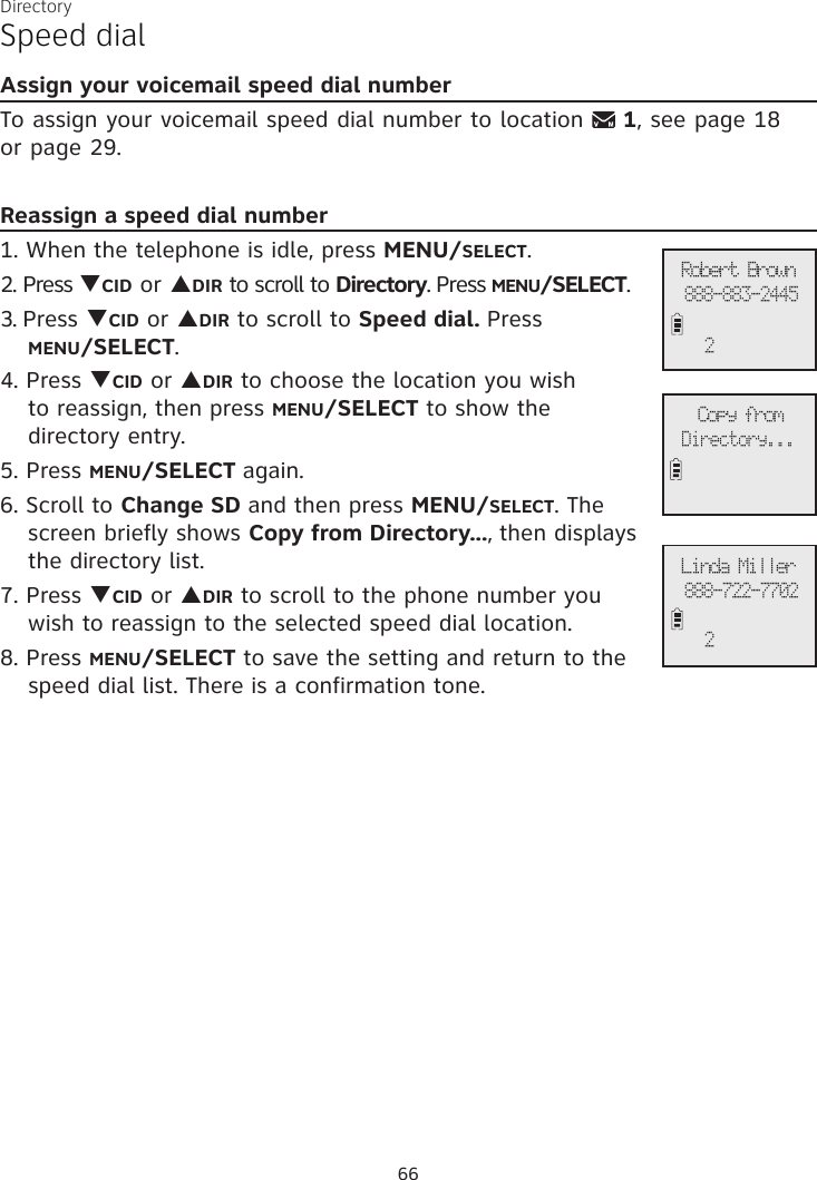 DirectorySpeed dialAssign your voicemail speed dial numberTo assign your voicemail speed dial number to location   1, see page 18  or page 29.Reassign a speed dial number1. When the telephone is idle, press MENU/SELECT. 2. Press qCID or pDIR to scroll to Directory. Press MENU/SELECT.3. Press qCID or pDIR to scroll to Speed dial. Press  MENU/SELECT.4. Press qCID or pDIR to choose the location you wish  to reassign, then press MENU/SELECT to show the  directory entry.5. Press MENU/SELECT again. 6. Scroll to Change SD and then press MENU/SELECT. The screen briefly shows Copy from Directory..., then displays the directory list.7. Press qCID or pDIR to scroll to the phone number you  wish to reassign to the selected speed dial location.8. Press MENU/SELECT to save the setting and return to the speed dial list. There is a confirmation tone. Copy fromDirectory...Robert Brown888-883-24452Linda Miller888-722-7702266