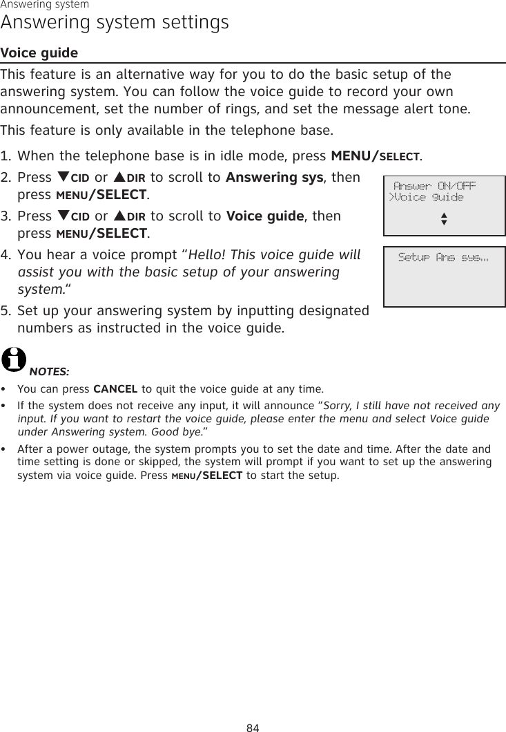 Answering systemAnswering system settingsVoice guideThis feature is an alternative way for you to do the basic setup of the answering system. You can follow the voice guide to record your own announcement, set the number of rings, and set the message alert tone.This feature is only available in the telephone base.When the telephone base is in idle mode, press MENU/SELECT.Press qCID or pDIR to scroll to Answering sys, then press MENU/SELECT.Press qCID or pDIR to scroll to Voice guide, then  press MENU/SELECT.You hear a voice prompt “Hello! This voice guide will assist you with the basic setup of your answering system.“Set up your answering system by inputting designated numbers as instructed in the voice guide.NOTES:You can press CANCEL to quit the voice guide at any time.If the system does not receive any input, it will announce “Sorry, I still have not received any input. If you want to restart the voice guide, please enter the menu and select Voice guide under Answering system. Good bye.”After a power outage, the system prompts you to set the date and time. After the date and time setting is done or skipped, the system will prompt if you want to set up the answering system via voice guide. Press MENU/SELECT to start the setup.1.2.3.4.5.•••              Answer ON/OFF&gt;Voice guidep      q             Setup Ans sys...84