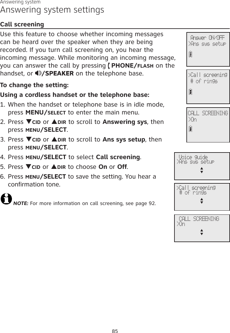 Answering systemCall screeningUse this feature to choose whether incoming messages can be heard over the speaker when they are being recorded. If you turn call screening on, you hear the incoming message. While monitoring an incoming message, you can answer the call by pressing   PHONE/FLASH on the handset, or  /SPEAKERSPEAKER on the telephone base. To change the setting: Using a cordless handset or the telephone base:1. When the handset or telephone base is in idle mode,  press MENU/SELECT to enter the main menu.2. Press qCID or pDIR to scroll to Answering sys, then  press MENU/SELECT.3.  Press qCID or pDIR to scroll to Ans sys setup, then  press MENU/SELECT.4. Press MENU/SELECT to select Call screening.5. Press qCID or pDIR to choose On or Off. 6. Press MENU/SELECT to save the setting. You hear a  confirmation tone.NOTE: For more information on call screening, see page 92.Answering system settings Answer ON/OFF&gt;Ans sys setup&gt;Call screening# of rings             CALL SCREENING&gt;On Voice guide&gt;Ans sys setupp      q&gt;Call screening# of ringsp      q              CALL SCREENING&gt;Onp      q85