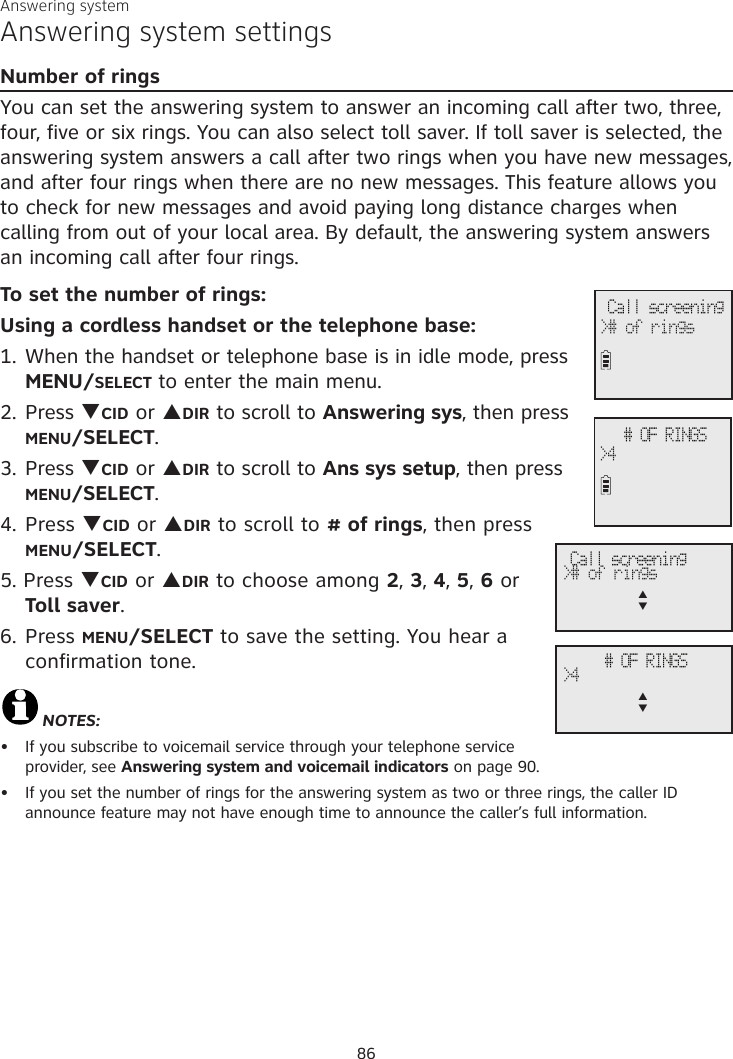 Answering systemAnswering system settingsNumber of ringsYou can set the answering system to answer an incoming call after two, three, four, five or six rings. You can also select toll saver. If toll saver is selected, the answering system answers a call after two rings when you have new messages, and after four rings when there are no new messages. This feature allows you to check for new messages and avoid paying long distance charges when calling from out of your local area. By default, the answering system answers an incoming call after four rings. To set the number of rings:Using a cordless handset or the telephone base:1. When the handset or telephone base is in idle mode, press MENU/SELECT to enter the main menu.2. Press qCID or pDIR to scroll to Answering sys, then press MENU/SELECT.3.  Press qCID or pDIR to scroll to Ans sys setup, then press MENU/SELECT.4. Press qCID or pDIR to scroll to # of rings, then press MENU/SELECT. 5. Press qCID or pDIR to choose among 2, 3, 4, 5, 6 or  Toll saver.6. Press MENU/SELECT to save the setting. You hear a confirmation tone.NOTES: If you subscribe to voicemail service through your telephone service provider, see Answering system and voicemail indicators on page 90.If you set the number of rings for the answering system as two or three rings, the caller ID announce feature may not have enough time to announce the caller’s full information.•• Call screening&gt;# of rings # OF RINGS&gt;4 Call screening&gt;# of ringsp      q # OF RINGS&gt;4p      q86