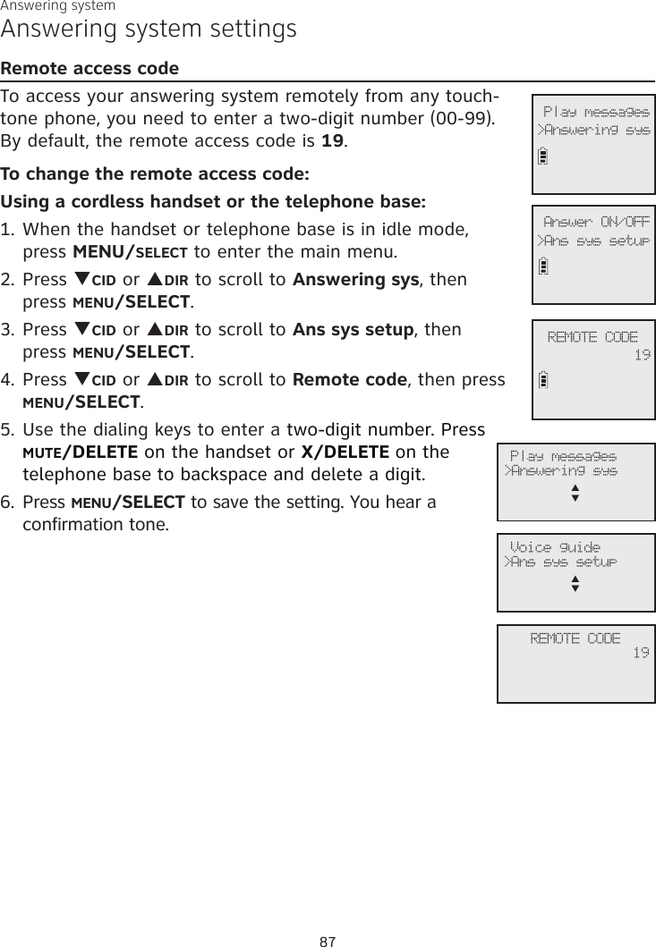 Answering systemAnswering system settingsRemote access codeTo access your answering system remotely from any touch-tone phone, you need to enter a two-digit number (00-99).  By default, the remote access code is 19.To change the remote access code:Using a cordless handset or the telephone base:1. When the handset or telephone base is in idle mode,  press MENU/SELECT to enter the main menu.2. Press qCID or pDIR to scroll to Answering sys, then  press MENU/SELECT.3.  Press qCID or pDIR to scroll to Ans sys setup, then  press MENU/SELECT.4. Press qCID or pDIR to scroll to Remote code, then press MENU/SELECT.5. Use the dialing keys to enter a two-digit number. Press MUTE/DELETE on the handset or X/DELETE on the telephone base to backspace and delete a digit. 6. Press MENU/SELECT to save the setting. You hear a confirmation tone.             REMOTE CODE19               Answer ON/OFF&gt;Ans sys setup              Play messages&gt;Answering sys              Play messages&gt;Answering sysp      q              Voice guide&gt;Ans sys setupp      q             REMOTE CODE19 87