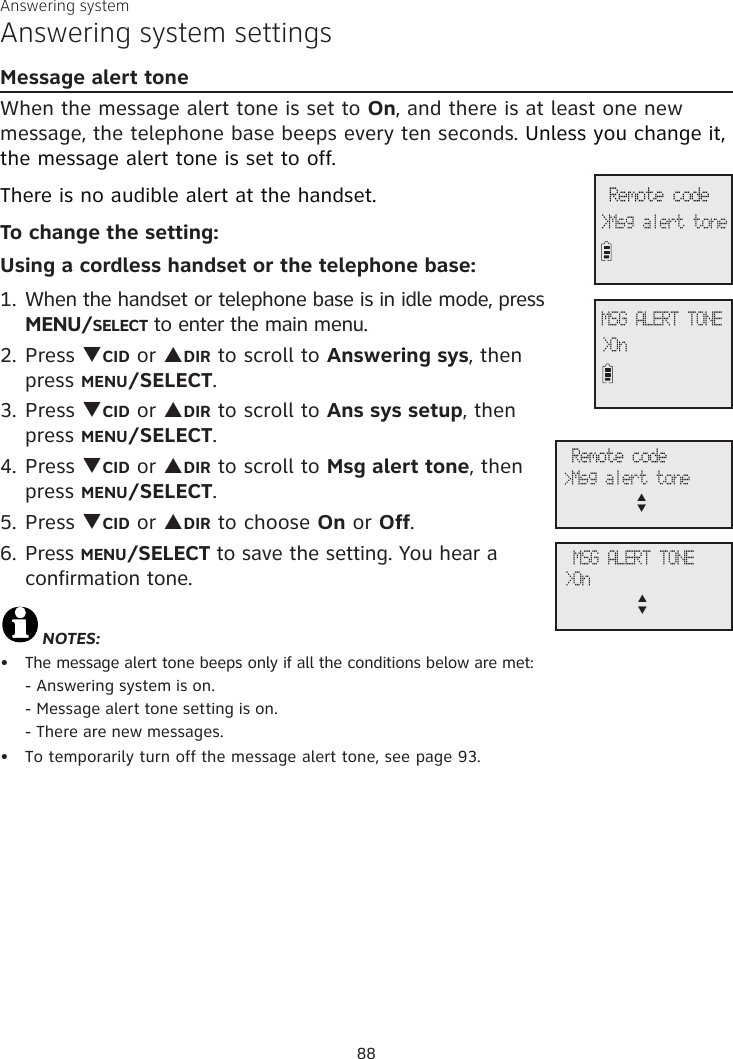 Answering systemAnswering system settingsMessage alert toneWhen the message alert tone is set to On, and there is at least one new message, the telephone base beeps every ten seconds. Unless you change it, the message alert tone is set to off. There is no audible alert at the handset.To change the setting:Using a cordless handset or the telephone base:1. When the handset or telephone base is in idle mode, press MENU/SELECT to enter the main menu.2. Press qCID or pDIR to scroll to Answering sys, then  press MENU/SELECT.3.  Press qCID or pDIR to scroll to Ans sys setup, then  press MENU/SELECT.4. Press qCID or pDIR to scroll to Msg alert tone, then  press MENU/SELECT.5. Press qCID or pDIR to choose On or Off. 6. Press MENU/SELECT to save the setting. You hear a confirmation tone.NOTES:The message alert tone beeps only if all the conditions below are met: - Answering system is on.  - Message alert tone setting is on.  - There are new messages.To temporarily turn off the message alert tone, see page 93.••MSG ALERT TONE&gt;On Remote code&gt;Msg alert tone MSG ALERT TONE&gt;Onp      q Remote code&gt;Msg alert tonep      q88